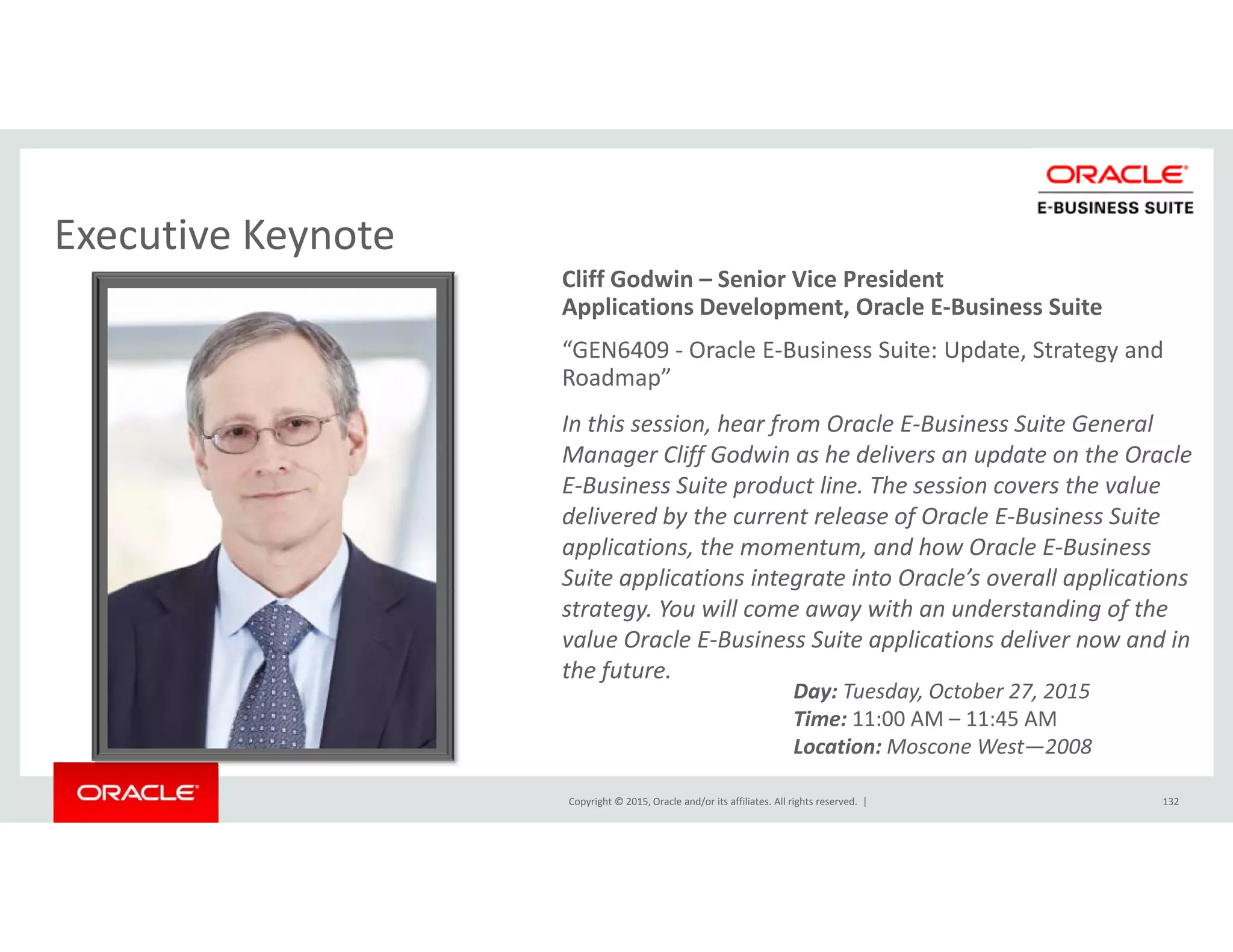 Executive KeynoteExecutive Keynote
Cliff Godwin – Senior Vice President
Applications Development, Oracle E‐Business Suite
“GEN6409 ‐ Oracle E‐Business Suite: Update, Strategy and p , gy
Roadmap”
In this session, hear from Oracle E‐Business Suite General 
Manager Cliff Godwin as he delivers an update on the Oracle 
E‐Business Suite product line. The session covers the value 
delivered by the current release of Oracle E‐Business Suite 
applications, the momentum, and how Oracle E‐Business 
Suite applications integrate into Oracle’s overall applications 
strategy. You will come away with an understanding of the 
value Oracle E‐Business Suite applications deliver now and in 
the future.
Day: Tuesday, October 27, 2015
Copyright © 2015, Oracle and/or its affiliates. All rights reserved.  | 132
Time: 11:00 AM – 11:45 AM
Location: Moscone West—2008
 
