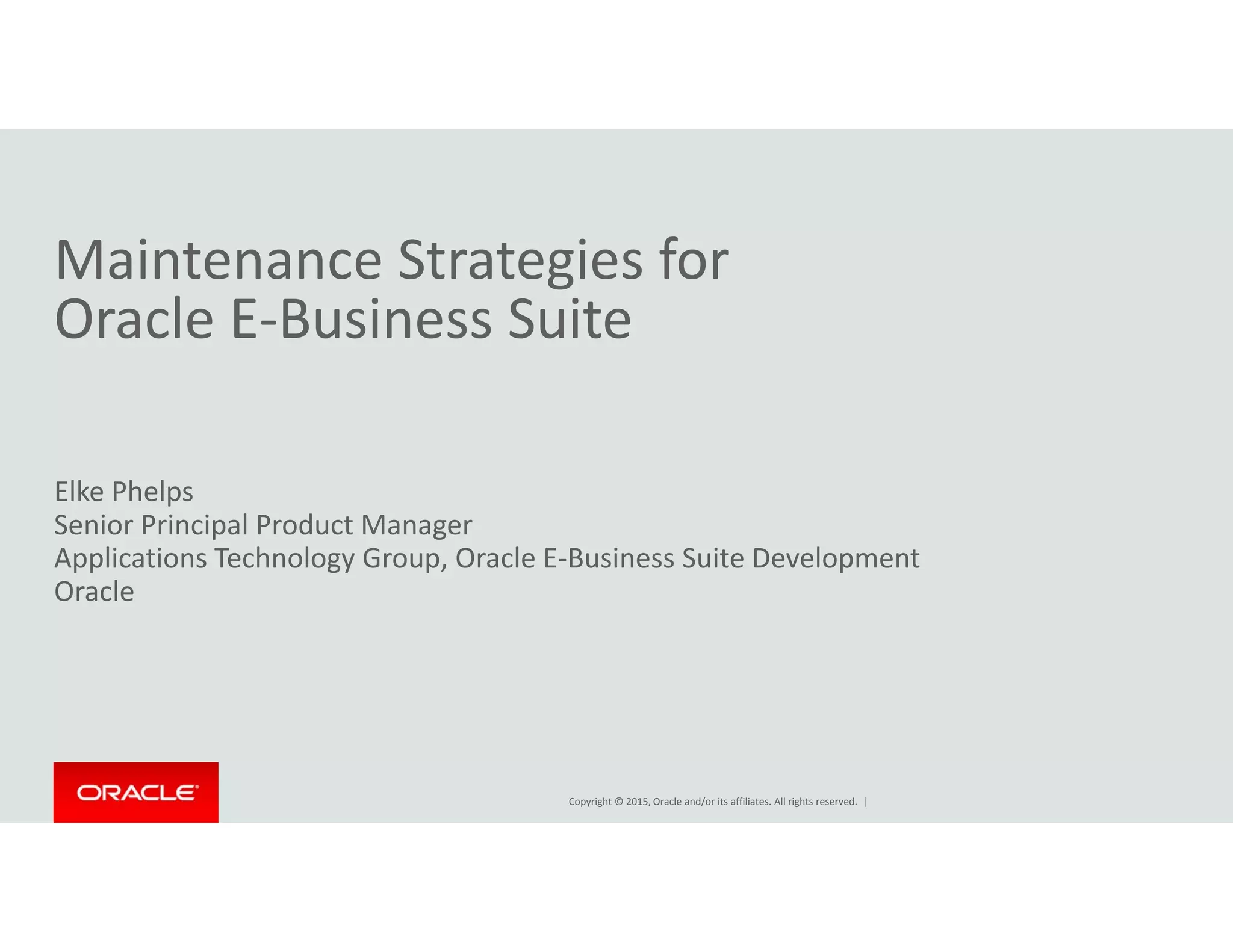 M i t St t i fMaintenance Strategies for                      
Oracle E‐Business Suite
Elke Phelps
Senior Principal Product Manager
Applications Technology Group, Oracle E‐Business Suite Development
OracleOracle
Copyright © 2015, Oracle and/or its affiliates. All rights reserved.  |
 