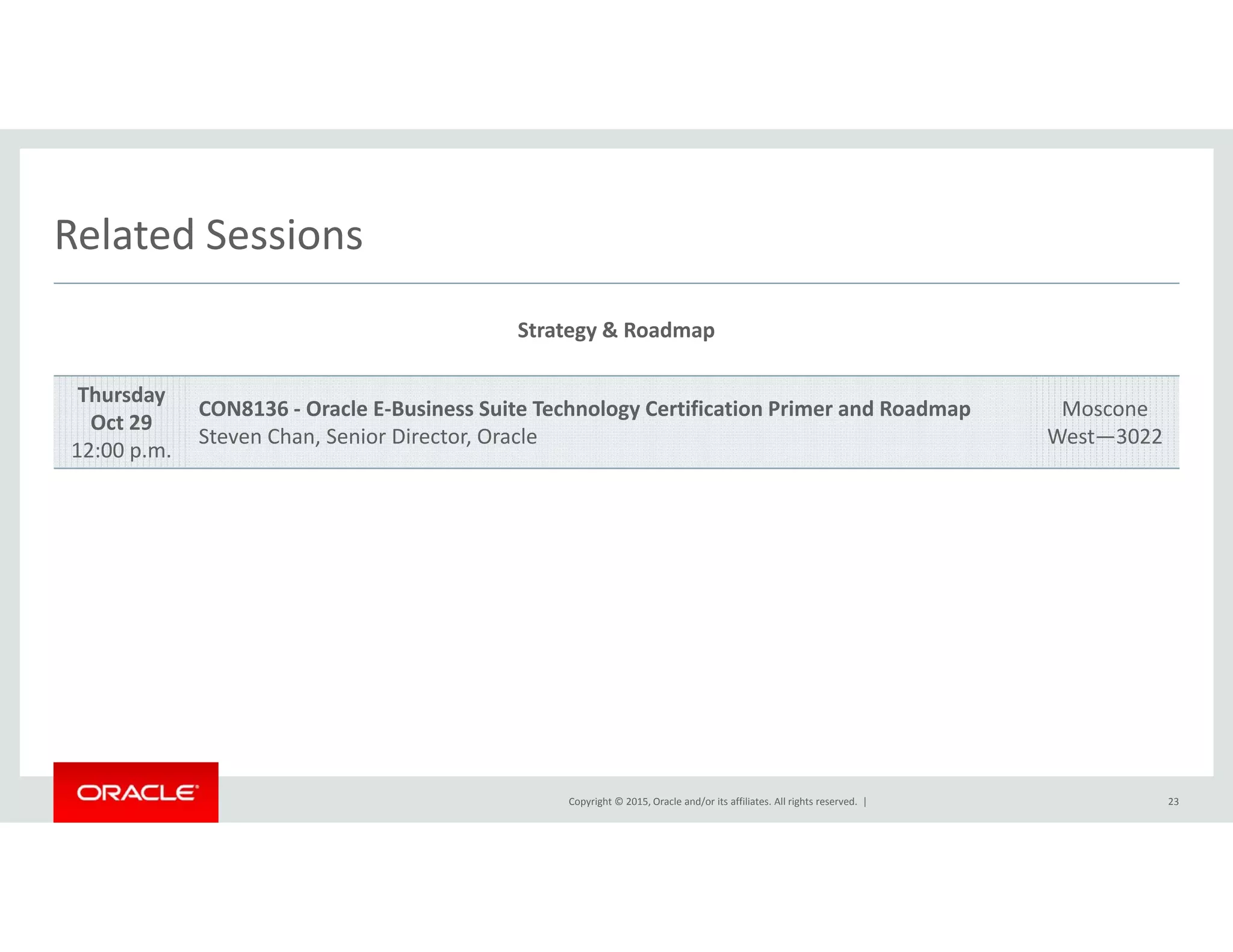 Related SessionsRelated Sessions
Strategy & Roadmap
Thursday
Oct 29
12:00 p.m.
CON8136 ‐ Oracle E‐Business Suite Technology Certification Primer and Roadmap
Steven Chan, Senior Director, Oracle
Moscone
West—3022
Copyright © 2015, Oracle and/or its affiliates. All rights reserved.  | 23
 