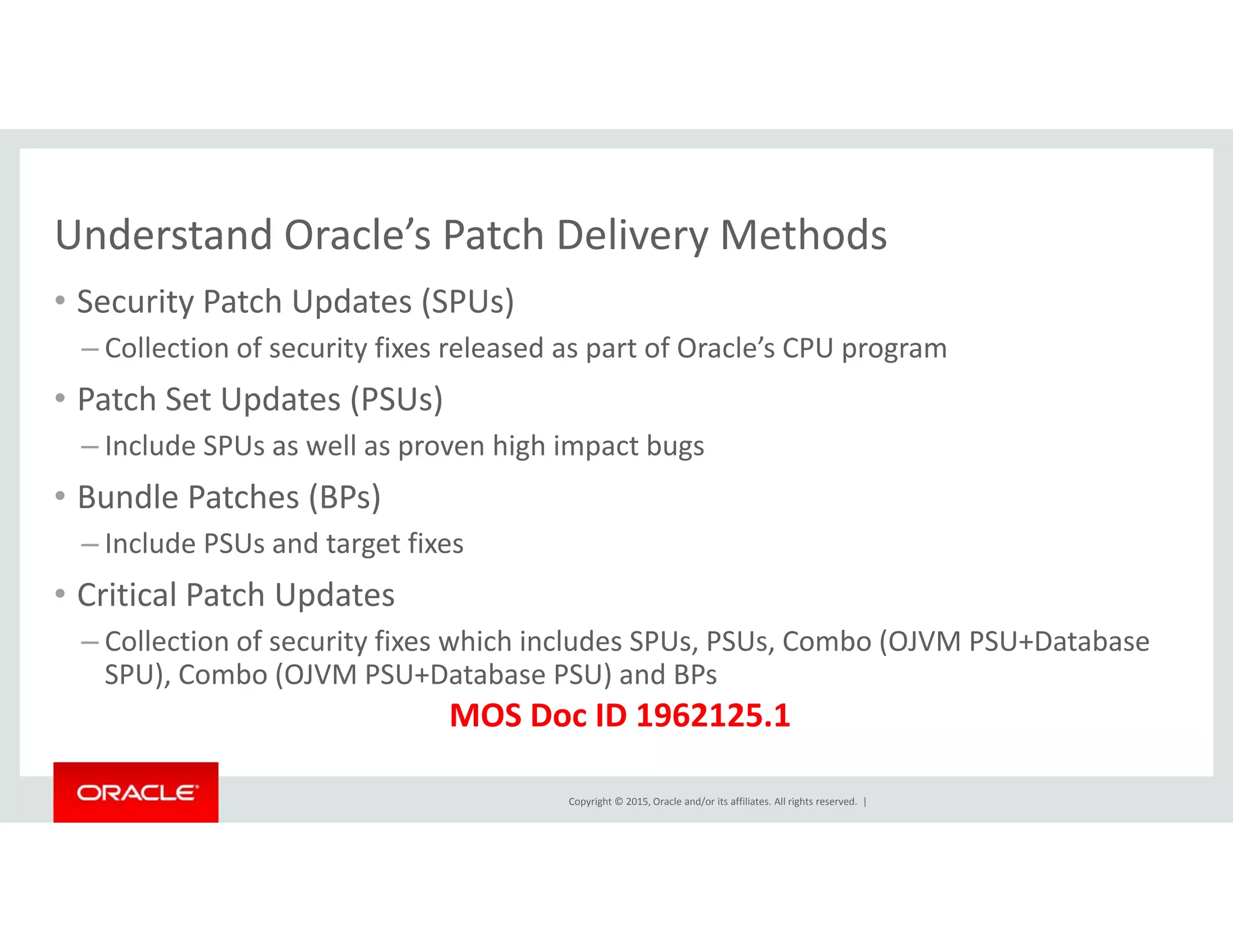 Understand Oracle’s Patch Delivery MethodsUnderstand Oracle s Patch Delivery Methods
• Security Patch Updates (SPUs)
– Collection of security fixes released as part of Oracle’s CPU programy p p g
• Patch Set Updates (PSUs)
– Include SPUs as well as proven high impact bugs 
• Bundle Patches (BPs)
– Include PSUs and target fixes
• Critical Patch Updates• Critical Patch Updates
– Collection of security fixes which includes SPUs, PSUs, Combo (OJVM PSU+Database
SPU), Combo (OJVM PSU+Database PSU) and BPs
MOS D ID 1962125 1
Copyright © 2015, Oracle and/or its affiliates. All rights reserved.  |
MOS Doc ID 1962125.1
 