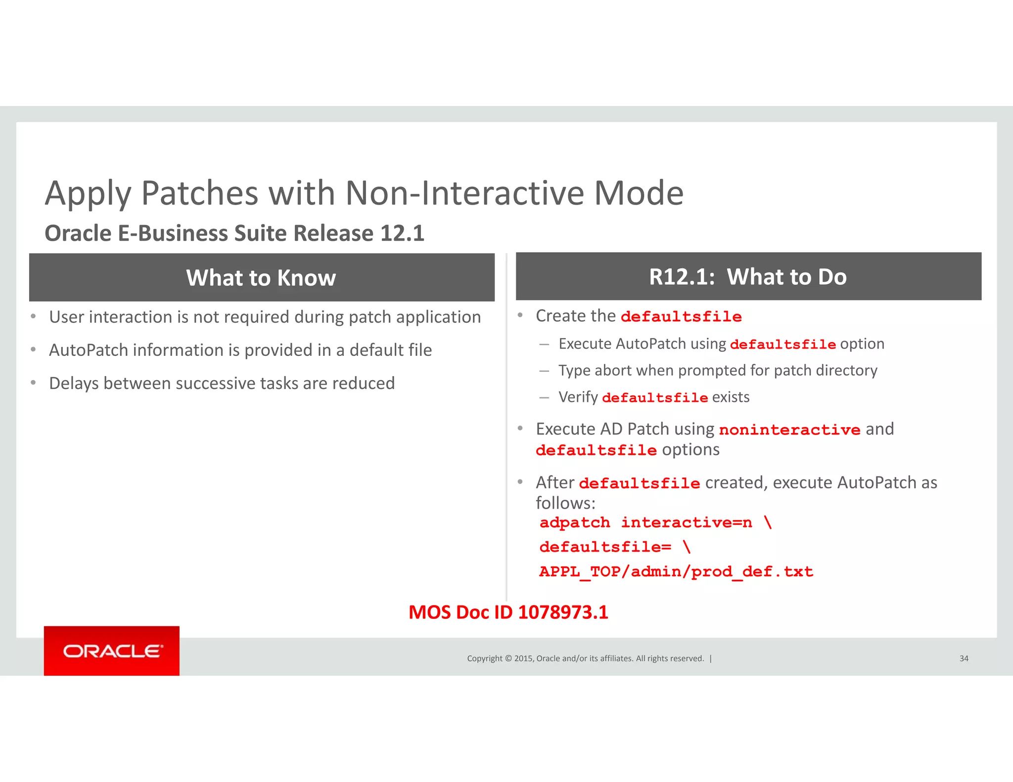Apply Patches with Non‐Interactive ModeApply Patches with Non Interactive Mode
Oracle E‐Business Suite Release 12.1
What to Know R12.1:  What to Do
• User interaction is not required during patch application
• AutoPatch information is provided in a default file
• Delays between successive tasks are reduced
• Create the defaultsfile
– Execute AutoPatch using defaultsfile option
– Type abort when prompted for patch directory
f
y
– Verify defaultsfile exists
• Execute AD Patch using noninteractive and 
defaultsfile options
• After defaultsfile created execute AutoPatch asAfter defaultsfile created, execute AutoPatch as 
follows:
adpatch interactive=n 
defaultsfile= 
APPL_TOP/admin/prod_def.txt
Copyright © 2015, Oracle and/or its affiliates. All rights reserved.  | 34
_ _
MOS Doc ID 1078973.1
 