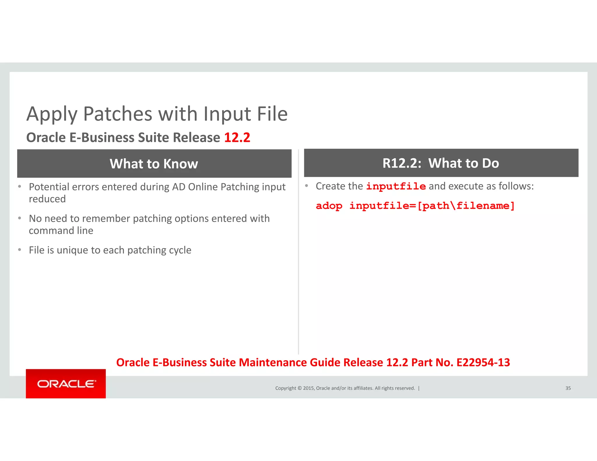 Apply Patches with Input FileApply Patches with Input File
Oracle E‐Business Suite Release 12.2
What to Know R12.2:  What to Do
• Potential errors entered during AD Online Patching input 
reduced
• No need to remember patching options entered with 
command line
• Create the inputfile and execute as follows:
adop inputfile=[pathfilename]
command line
• File is unique to each patching cycle
Copyright © 2015, Oracle and/or its affiliates. All rights reserved.  | 35
Oracle E‐Business Suite Maintenance Guide Release 12.2 Part No. E22954‐13
 