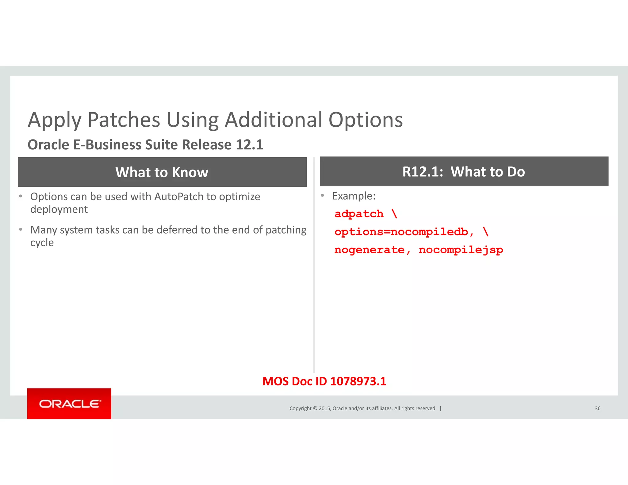 Apply Patches Using Additional OptionsApply Patches Using Additional Options
Oracle E‐Business Suite Release 12.1
What to Know R12.1:  What to Do
• Options can be used with AutoPatch to optimize 
deployment
• Many system tasks can be deferred to the end of patching 
cycle
• Example:
adpatch 
options=nocompiledb, 
cycle
nogenerate, nocompilejsp
Copyright © 2015, Oracle and/or its affiliates. All rights reserved.  | 36
MOS Doc ID 1078973.1
 