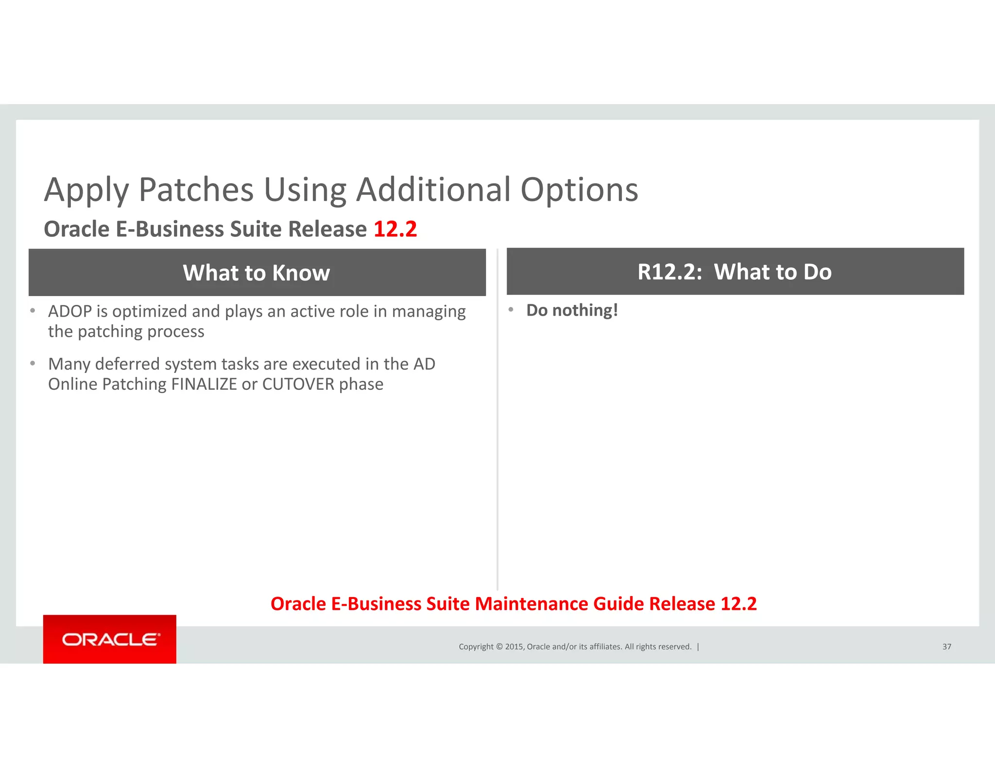 Apply Patches Using Additional OptionsApply Patches Using Additional Options
Oracle E‐Business Suite Release 12.2
What to Know R12.2:  What to Do
• ADOP is optimized and plays an active role in managing 
the patching process
• Many deferred system tasks are executed in the AD 
Online Patching FINALIZE or CUTOVER phase
• Do nothing!
Online Patching FINALIZE or CUTOVER phase
Copyright © 2015, Oracle and/or its affiliates. All rights reserved.  | 37
Oracle E‐Business Suite Maintenance Guide Release 12.2
 