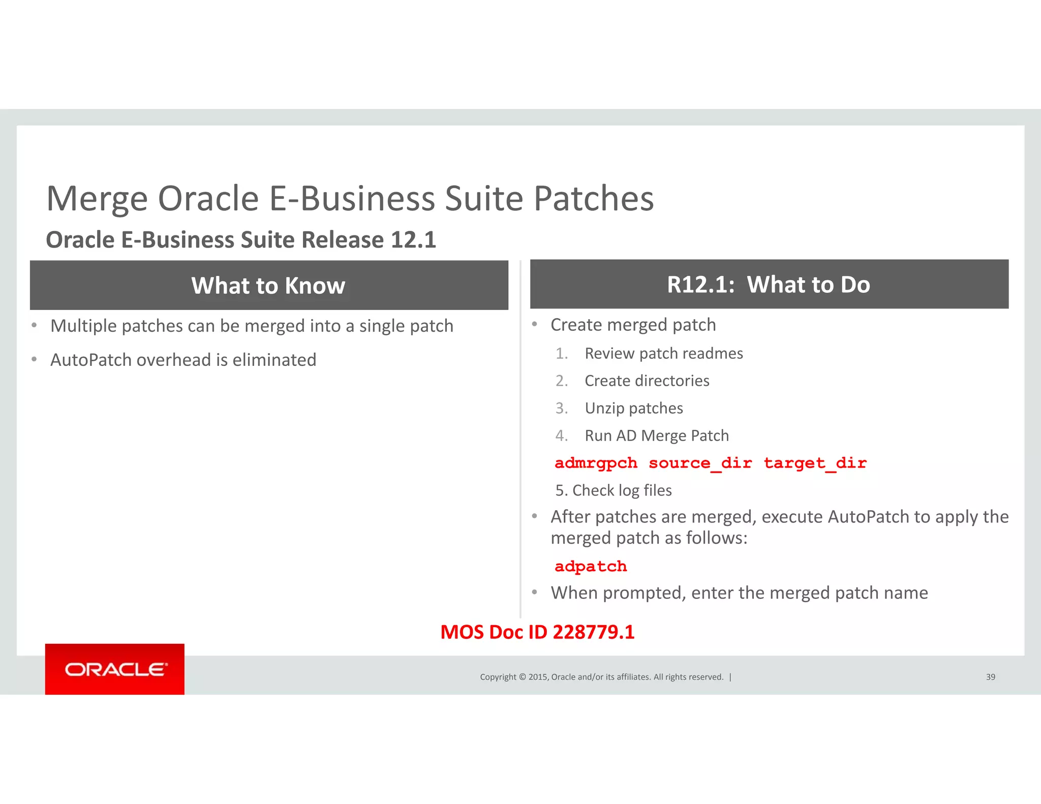 Merge Oracle E‐Business Suite PatchesMerge Oracle E Business Suite Patches
Oracle E‐Business Suite Release 12.1
What to Know R12.1:  What to Do
• Multiple patches can be merged into a single patch
• AutoPatch overhead is eliminated
• Create merged patch
1. Review patch readmes
2. Create directories
h3. Unzip patches
4. Run AD Merge Patch
admrgpch source_dir target_dir
5. Check log files
• After patches are merged, execute AutoPatch to apply the 
merged patch as follows:
adpatch
• When prompted, enter the merged patch name
Copyright © 2015, Oracle and/or its affiliates. All rights reserved.  | 39
When prompted, enter the merged patch name
MOS Doc ID 228779.1
 