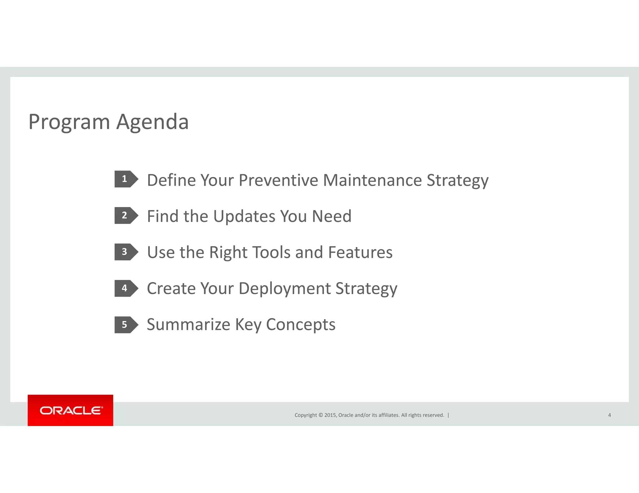 Program AgendaProgram Agenda
Define Your Preventive Maintenance Strategy1 gy
Find the Updates You Need
U h Ri h T l d F
2
Use the Right Tools and Features
Create Your Deployment Strategy 
3
4
Summarize Key Concepts5
Copyright © 2015, Oracle and/or its affiliates. All rights reserved.  | 4
 