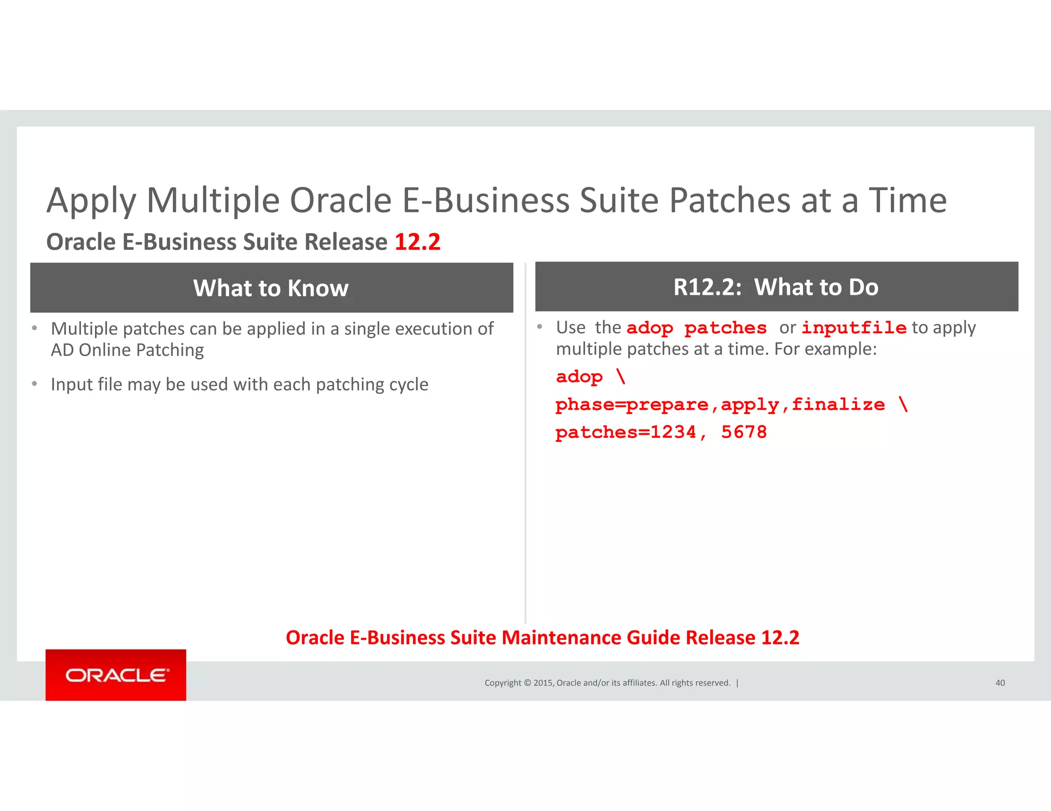 Apply Multiple Oracle E‐Business Suite Patches at a TimeApply Multiple Oracle E Business Suite Patches at a Time
Oracle E‐Business Suite Release 12.2
What to Know R12.2:  What to Do
• Multiple patches can be applied in a single execution of 
AD Online Patching
• Input file may be used with each patching cycle
• Use  the adop patches or inputfile to apply 
multiple patches at a time. For example:
adop 
phase=prepare apply finalize phase=prepare,apply,finalize 
patches=1234, 5678
Copyright © 2015, Oracle and/or its affiliates. All rights reserved.  | 40
Oracle E‐Business Suite Maintenance Guide Release 12.2
 