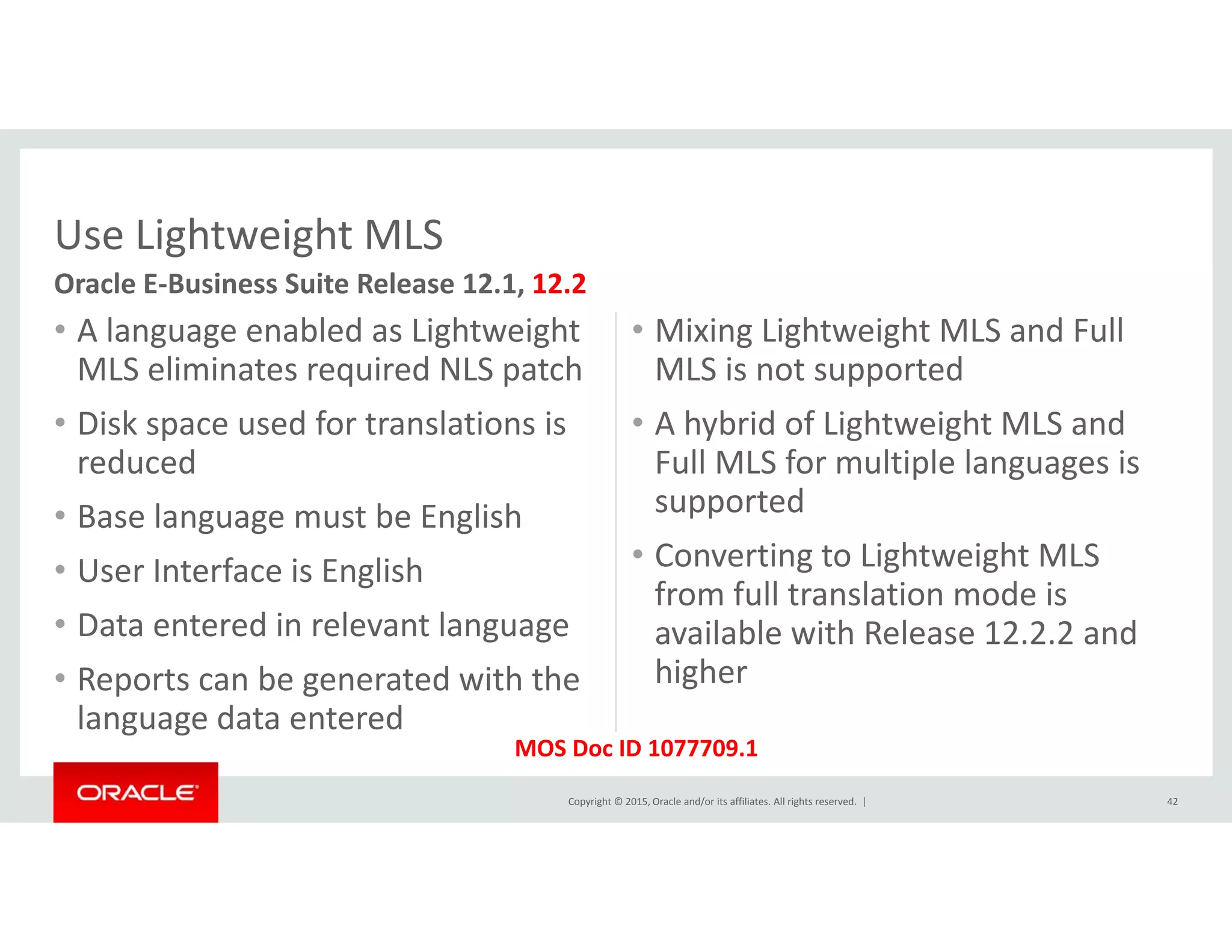 Use Lightweight MLS
• A language enabled as Lightweight 
MLS li i t i d NLS t h
• Mixing Lightweight MLS and Full 
MLS i t t d
Use Lightweight MLS
Oracle E‐Business Suite Release 12.1, 12.2
MLS eliminates required NLS patch
• Disk space used for translations is 
reduced
MLS is not supported
• A hybrid of Lightweight MLS and 
Full MLS for multiple languages is 
• Base language must be English
• User Interface is English
p g g
supported
• Converting to Lightweight MLS 
from full translation mode is
• Data entered in relevant language
• Reports can be generated with the 
l d d
from full translation mode is 
available with Release 12.2.2 and 
higher
Copyright © 2015, Oracle and/or its affiliates. All rights reserved.  |
language data entered
42
MOS Doc ID 1077709.1
 