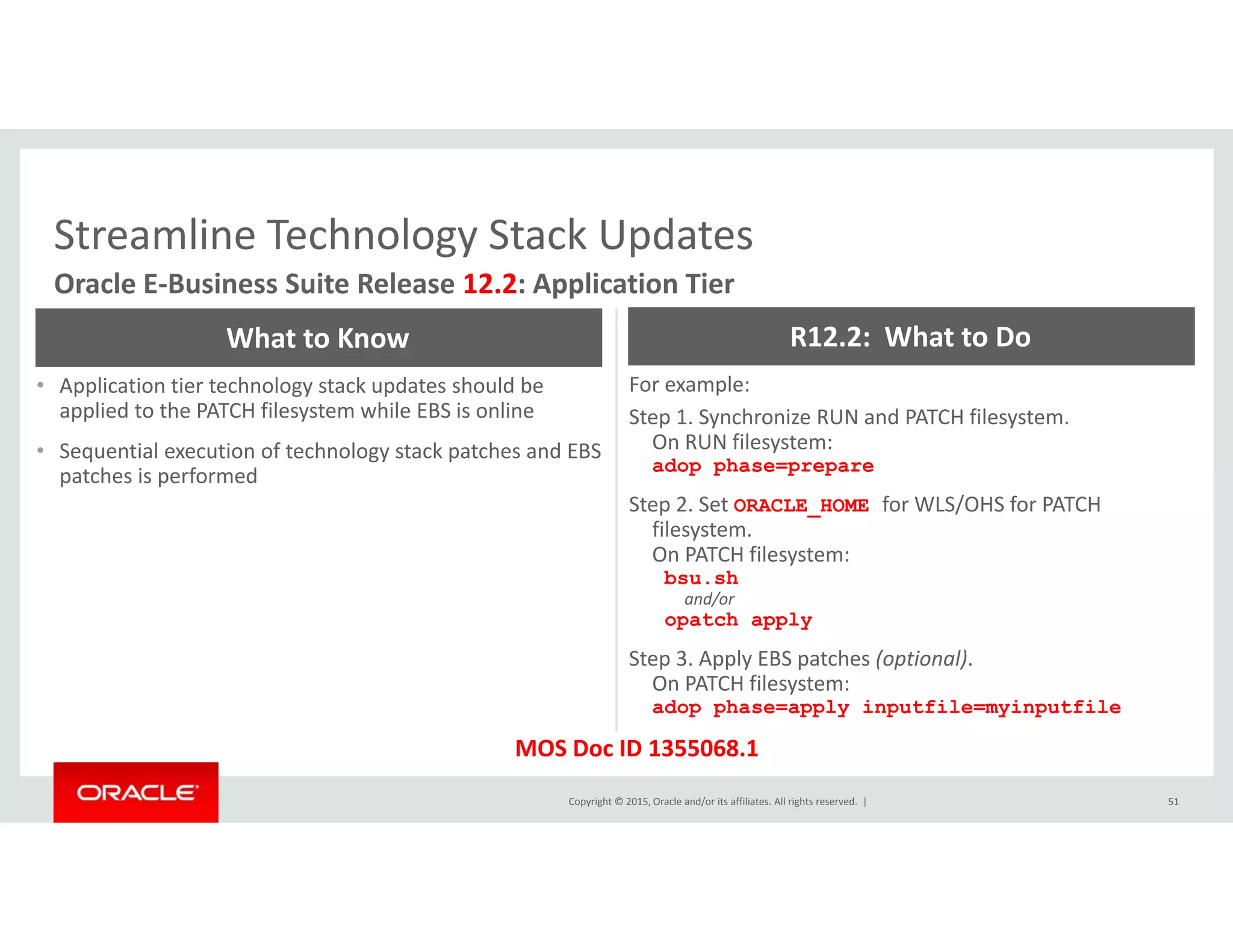 Streamline Technology Stack UpdatesStreamline Technology Stack Updates
Oracle E‐Business Suite Release 12.2: Application Tier
What to Know R12.2:  What to Do
• Application tier technology stack updates should be 
applied to the PATCH filesystem while EBS is online
• Sequential execution of technology stack patches and EBS 
patches is performed
For example:
Step 1. Synchronize RUN and PATCH filesystem. 
On RUN filesystem:
adop phase=prepare
patches is performed p p p p
Step 2. Set ORACLE_HOME for WLS/OHS for PATCH 
filesystem. 
On PATCH filesystem:
bsu.sh
and/or
opatch apply
Step 3. Apply EBS patches (optional). 
On PATCH filesystem:
adop phase=apply inputfile=myinputfile
Copyright © 2015, Oracle and/or its affiliates. All rights reserved.  | 51
adop phase=apply inputfile=myinputfile
MOS Doc ID 1355068.1
 