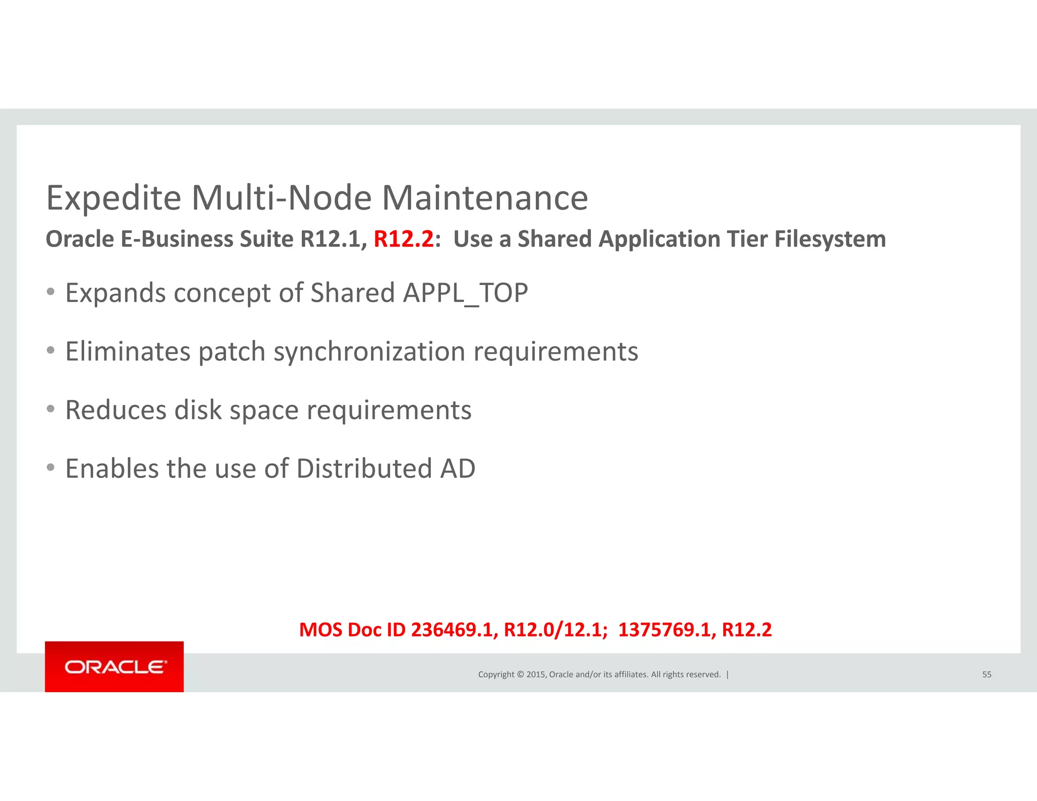 Expedite Multi‐Node MaintenanceExpedite Multi Node Maintenance
• Expands concept of Shared APPL TOP
Oracle E‐Business Suite R12.1, R12.2:  Use a Shared Application Tier Filesystem
p p _
• Eliminates patch synchronization requirements
R d di k i• Reduces disk space requirements
• Enables the use of Distributed AD
Copyright © 2015, Oracle and/or its affiliates. All rights reserved.  | 55
MOS Doc ID 236469.1, R12.0/12.1;  1375769.1, R12.2
 