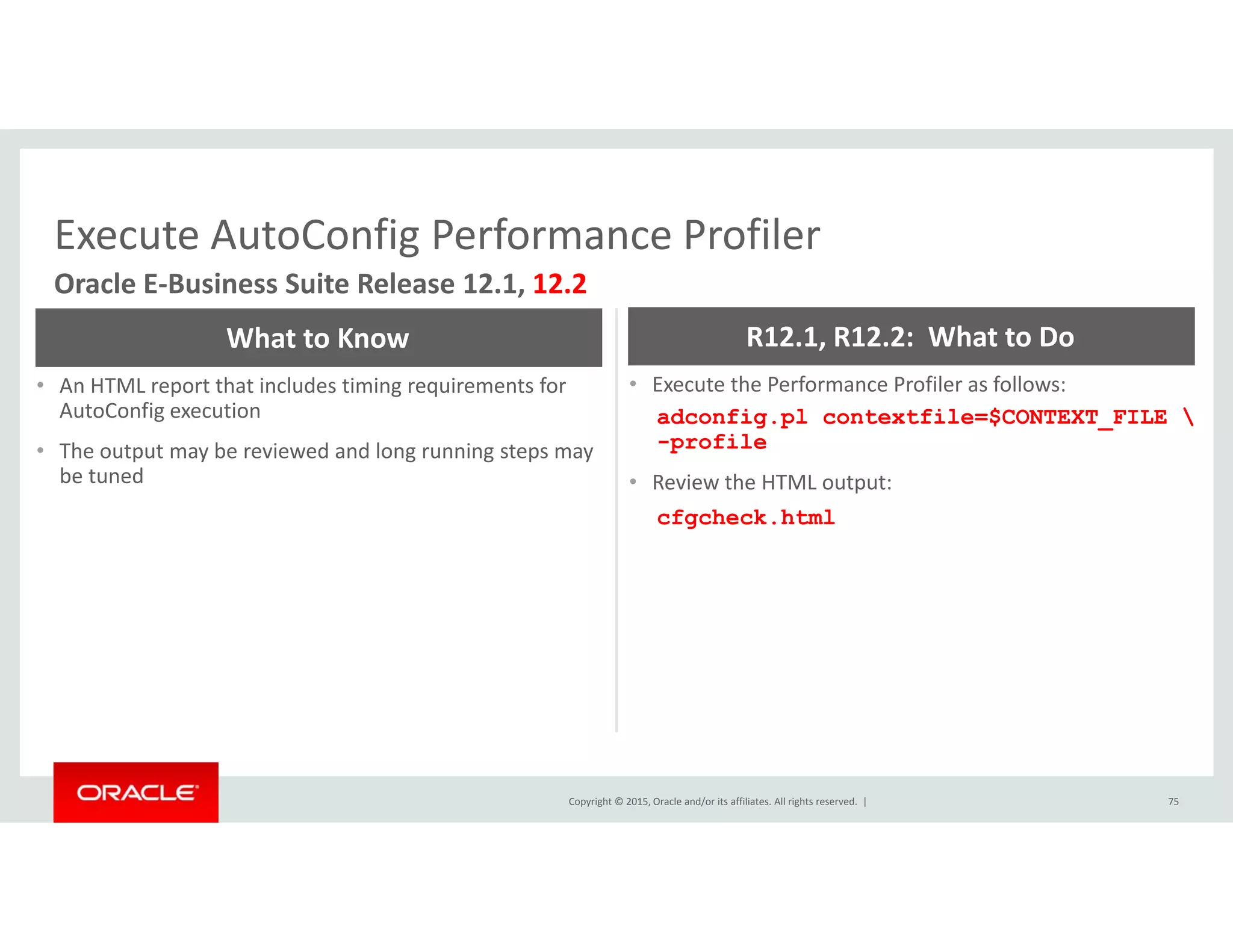 Execute AutoConfig Performance ProfilerExecute AutoConfig Performance Profiler
Oracle E‐Business Suite Release 12.1, 12.2
What to Know R12.1, R12.2:  What to Do
• An HTML report that includes timing requirements for 
AutoConfig execution
• The output may be reviewed and long running steps may 
be tuned
• Execute the Performance Profiler as follows:
adconfig.pl contextfile=$CONTEXT_FILE 
-profile
R i h HTMLbe tuned • Review the HTML output:
cfgcheck.html
Copyright © 2015, Oracle and/or its affiliates. All rights reserved.  | 75
 