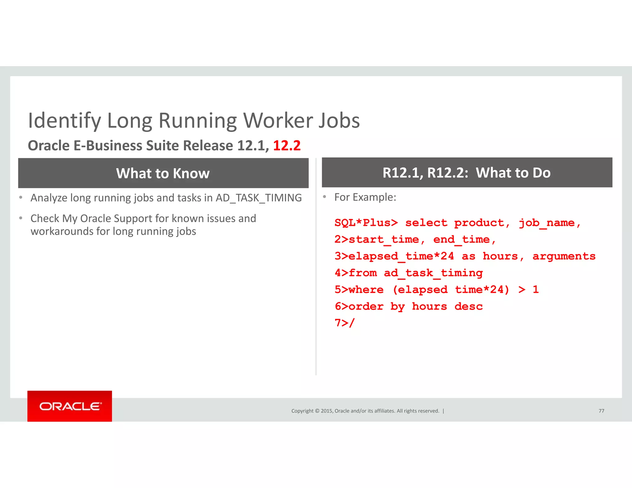 Identify Long Running Worker JobsIdentify Long Running Worker Jobs
Oracle E‐Business Suite Release 12.1, 12.2
What to Know R12.1, R12.2:  What to Do
• Analyze long running jobs and tasks in AD_TASK_TIMING
• Check My Oracle Support for known issues and 
workarounds for long running jobs
• For Example: 
SQL*Plus> select product, job_name,
2>start time, end time,_ , _ ,
3>elapsed_time*24 as hours, arguments
4>from ad_task_timing
5>where (elapsed time*24) > 1
6> d b h d6>order by hours desc
7>/
Copyright © 2015, Oracle and/or its affiliates. All rights reserved.  | 77
 