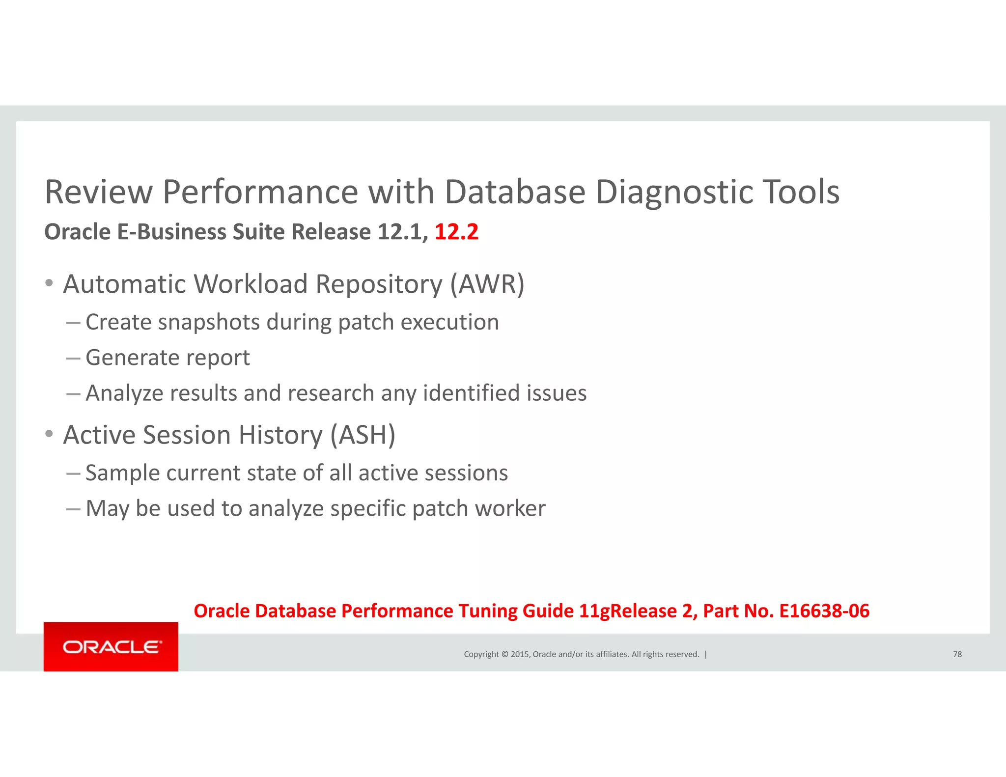 Review Performance with Database Diagnostic ToolsReview Performance with Database Diagnostic Tools
• Automatic Workload Repository (AWR)
Oracle E‐Business Suite Release 12.1, 12.2
p y ( )
– Create snapshots during patch execution
– Generate report
A l lt d h id tifi d i– Analyze results and research any identified issues
• Active Session History (ASH)
– Sample current state of all active sessionsp
– May be used to analyze specific patch worker
Copyright © 2015, Oracle and/or its affiliates. All rights reserved.  | 78
Oracle Database Performance Tuning Guide 11gRelease 2, Part No. E16638‐06
 