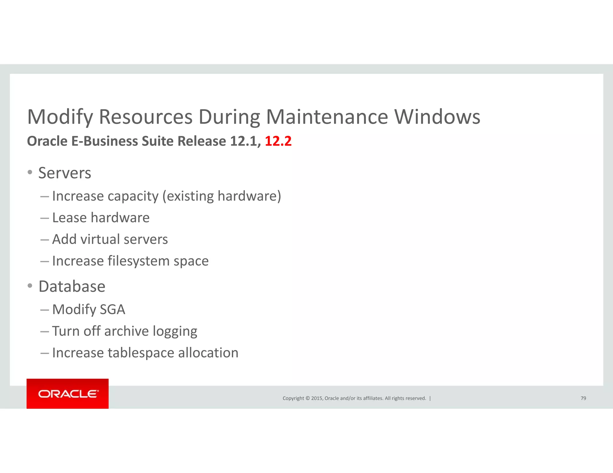 Modify Resources During Maintenance WindowsModify Resources During Maintenance Windows
• Servers
Oracle E‐Business Suite Release 12.1, 12.2
– Increase capacity (existing hardware)
– Lease hardware
Add i t l– Add virtual servers
– Increase filesystem space
• Database
– Modify SGA
– Turn off archive logging
Increase tablespace allocation
Copyright © 2015, Oracle and/or its affiliates. All rights reserved.  |
– Increase tablespace allocation
79
 