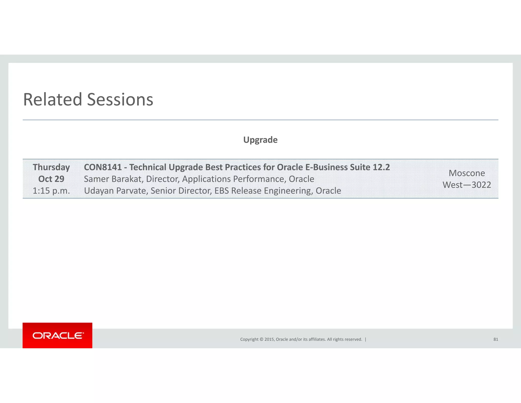 Related SessionsRelated Sessions
Upgrade
Thursday
Oct 29
1:15 p.m.
CON8141 ‐ Technical Upgrade Best Practices for Oracle E‐Business Suite 12.2
Samer Barakat, Director, Applications Performance, Oracle
Udayan Parvate, Senior Director, EBS Release Engineering, Oracle
Moscone
West—3022
Copyright © 2015, Oracle and/or its affiliates. All rights reserved.  | 81
 