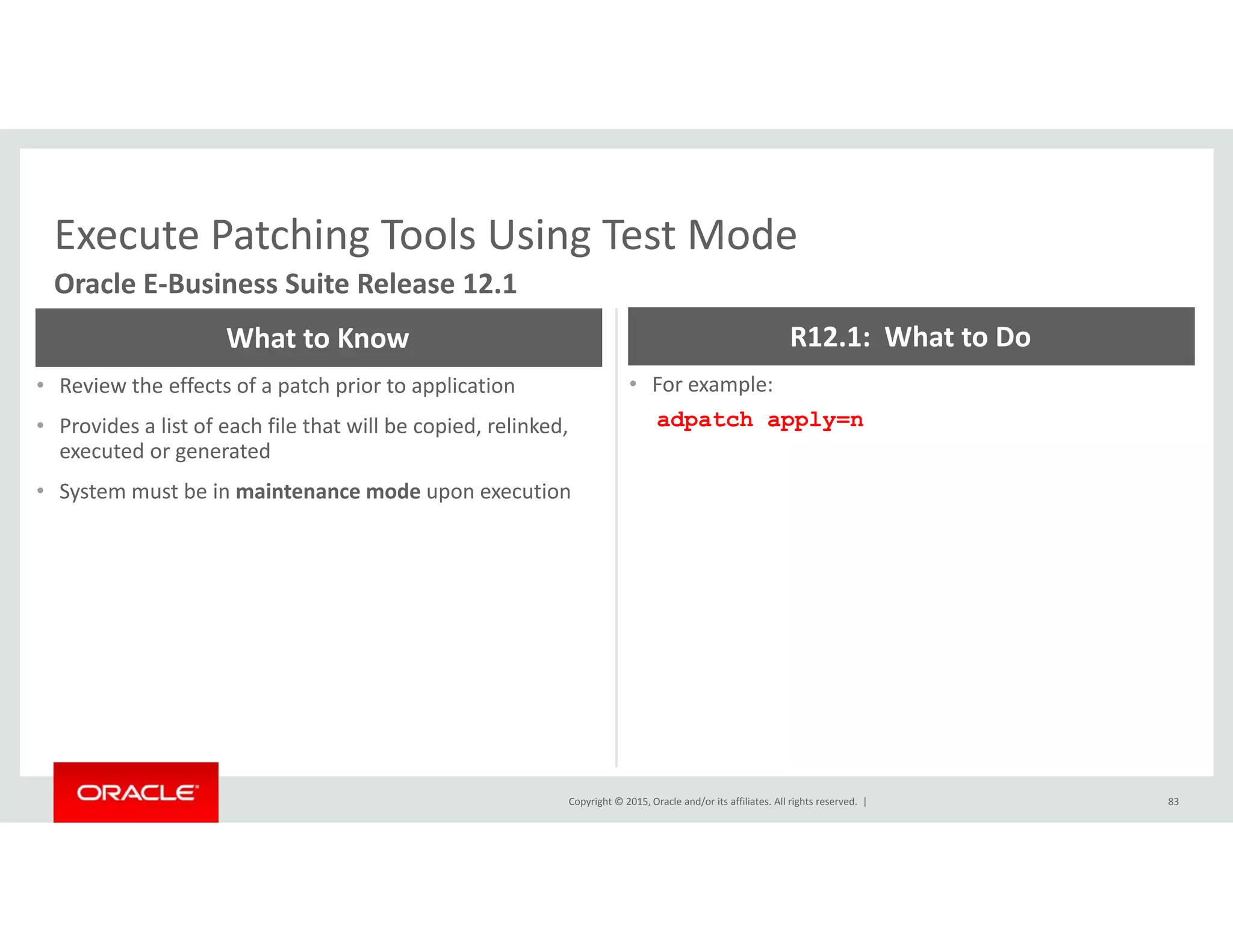 Execute Patching Tools Using Test ModeExecute Patching Tools Using Test Mode
Oracle E‐Business Suite Release 12.1
What to Know R12.1:  What to Do
• Review the effects of a patch prior to application
• Provides a list of each file that will be copied, relinked, 
executed or generated
• For example:
adpatch apply=n
• System must be in maintenance mode upon execution
Copyright © 2015, Oracle and/or its affiliates. All rights reserved.  | 83
 