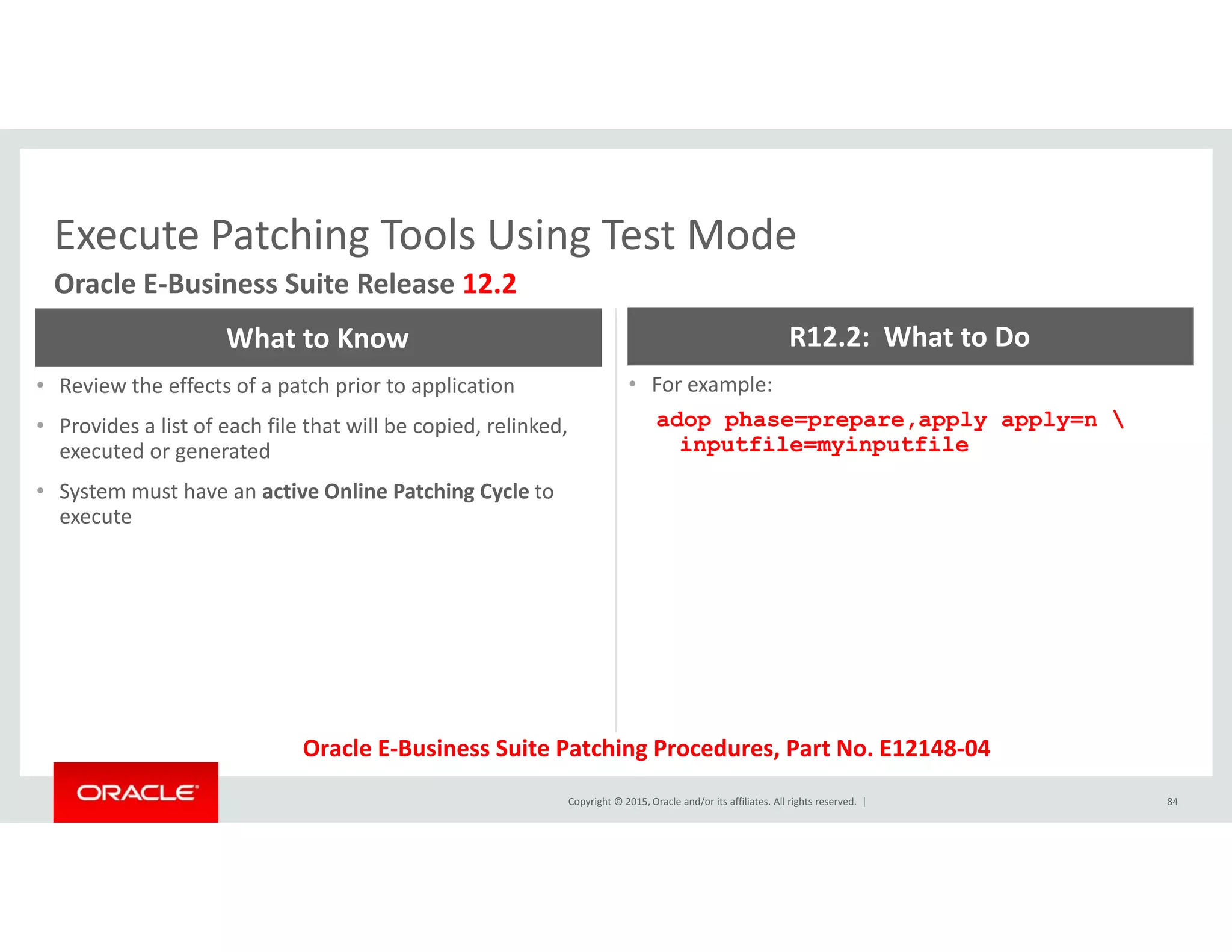 Execute Patching Tools Using Test ModeExecute Patching Tools Using Test Mode
Oracle E‐Business Suite Release 12.2
What to Know R12.2:  What to Do
• Review the effects of a patch prior to application
• Provides a list of each file that will be copied, relinked, 
executed or generated
• For example:
adop phase=prepare,apply apply=n 
inputfile=myinputfile
• System must have an active Online Patching Cycle to 
execute
Copyright © 2015, Oracle and/or its affiliates. All rights reserved.  | 84
Oracle E‐Business Suite Patching Procedures, Part No. E12148‐04
 