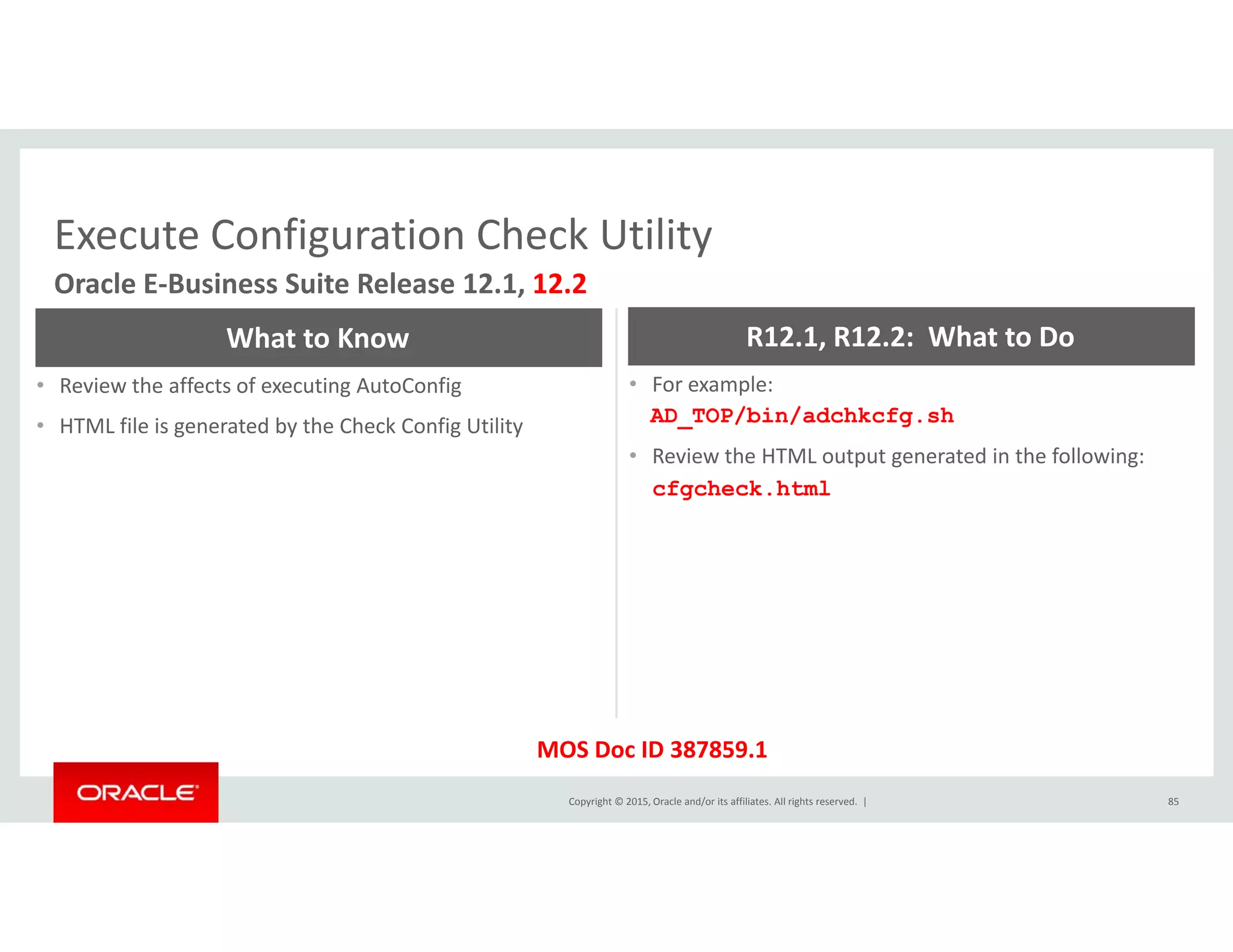 Execute Configuration Check UtilityExecute Configuration Check Utility
Oracle E‐Business Suite Release 12.1, 12.2
What to Know R12.1, R12.2:  What to Do
• Review the affects of executing AutoConfig
• HTML file is generated by the Check Config Utility
• For example:
AD_TOP/bin/adchkcfg.sh
• Review the HTML output generated in the following:
cfgcheck.html
Copyright © 2015, Oracle and/or its affiliates. All rights reserved.  | 85
MOS Doc ID 387859.1
 