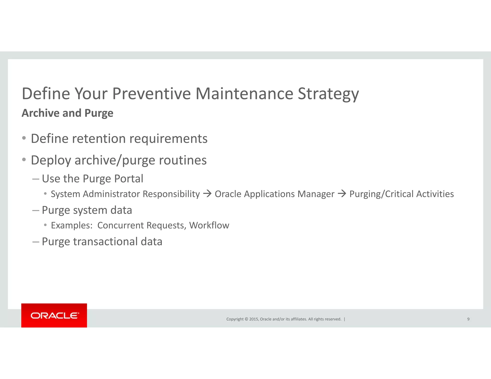 Define Your Preventive Maintenance StrategyDefine Your Preventive Maintenance Strategy
• Define retention requirements
Archive and Purge
q
• Deploy archive/purge routines
– Use the Purge Portal
• System Administrator Responsibility  Oracle Applications Manager  Purging/Critical Activities
– Purge system data
• Examples:  Concurrent Requests, Workflow
– Purge transactional data
Copyright © 2015, Oracle and/or its affiliates. All rights reserved.  | 9
 