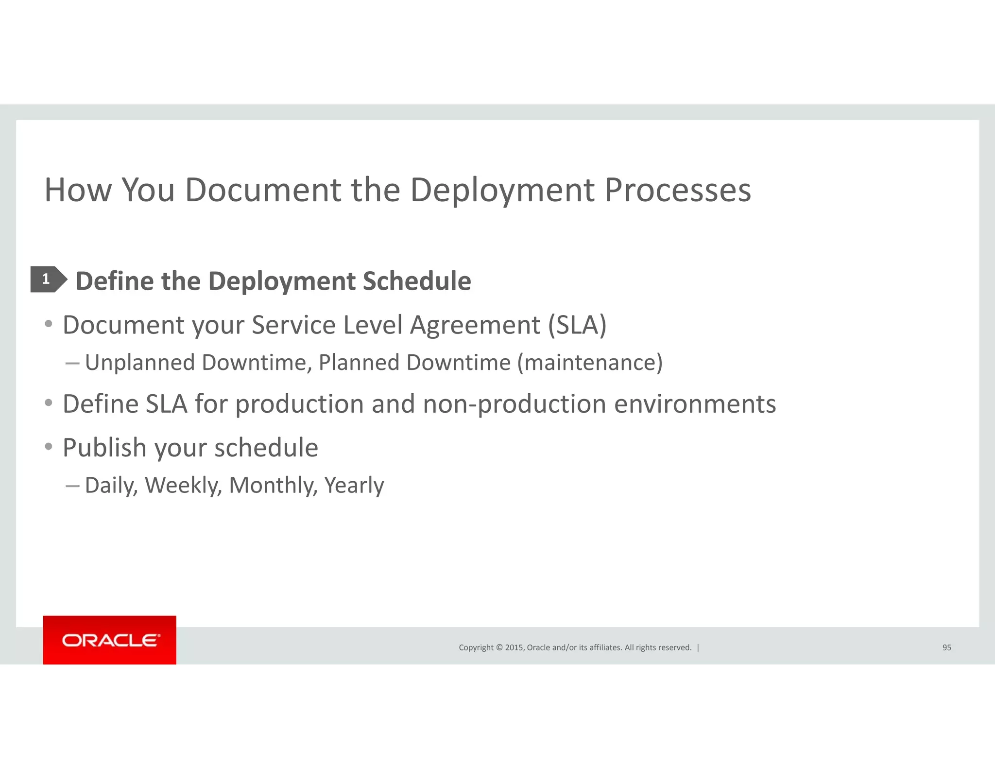 How You Document the Deployment ProcessesHow You Document the Deployment Processes
• Define the Deployment Schedule1 p y
• Document your Service Level Agreement (SLA)
– Unplanned Downtime, Planned Downtime (maintenance)
• Define SLA for production and non‐production environments
• Publish your schedule
D il W kl M hl Y l– Daily, Weekly, Monthly, Yearly
Copyright © 2015, Oracle and/or its affiliates. All rights reserved.  | 95
 