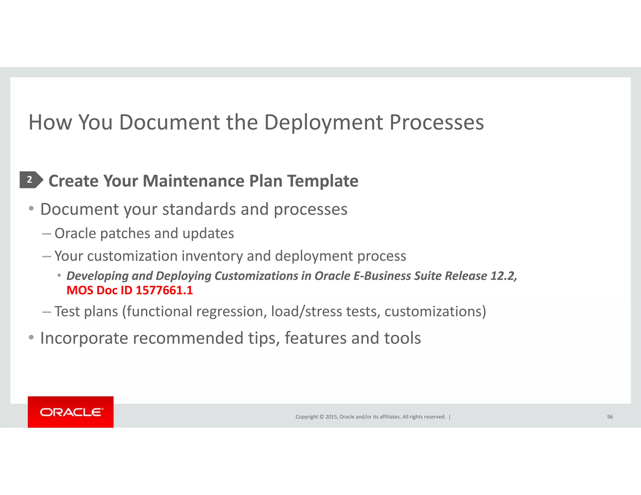 How You Document the Deployment ProcessesHow You Document the Deployment Processes
• Create Your Maintenance Plan Template2 p
• Document your standards and processes
– Oracle patches and updates
– Your customization inventory and deployment process
• Developing and Deploying Customizations in Oracle E‐Business Suite Release 12.2, 
MOS Doc ID 1577661.1
T t l (f ti l i l d/ t t t t i ti )– Test plans (functional regression, load/stress tests, customizations)
• Incorporate recommended tips, features and tools
Copyright © 2015, Oracle and/or its affiliates. All rights reserved.  | 96
 