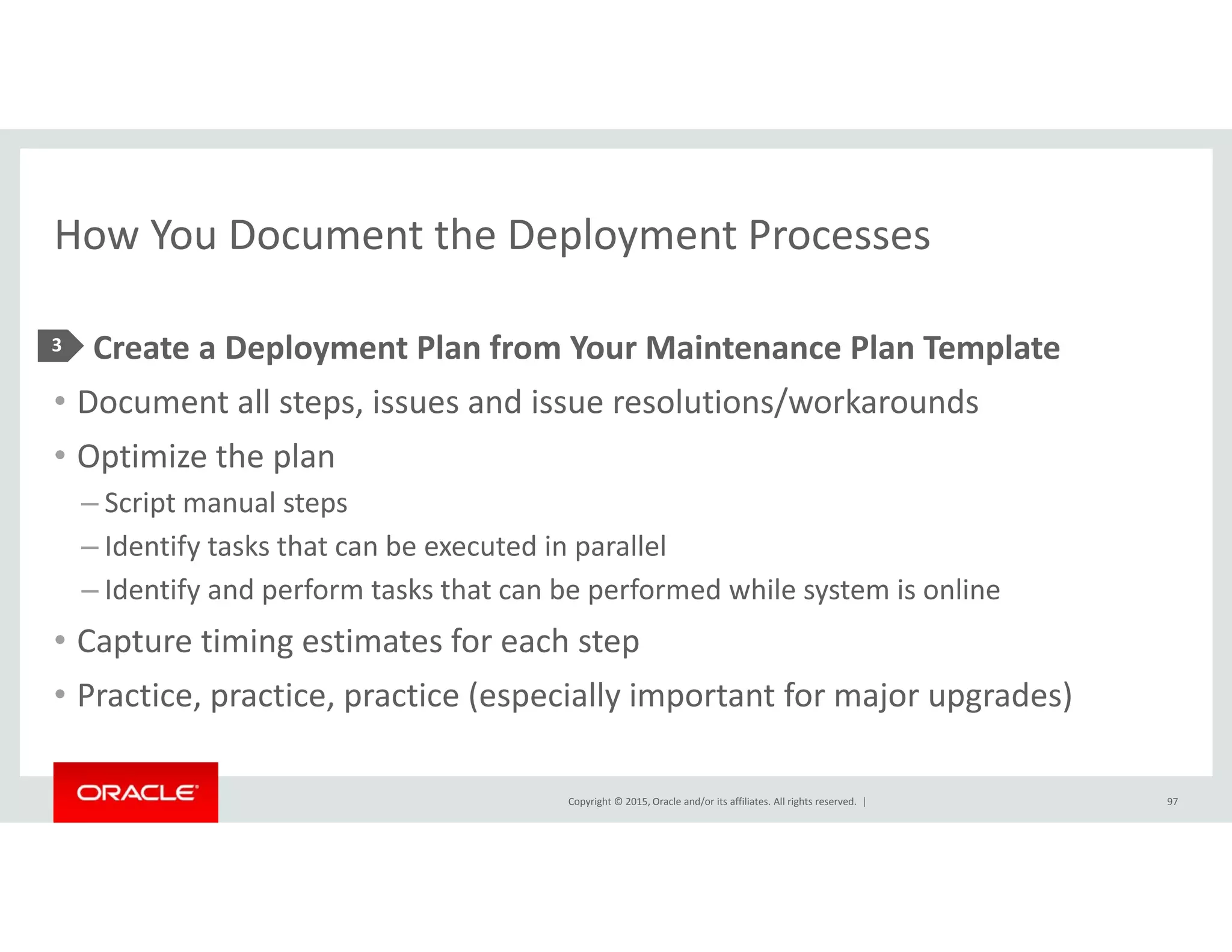 How You Document the Deployment ProcessesHow You Document the Deployment Processes
• Create a Deployment Plan from Your Maintenance Plan Template3 p y p
• Document all steps, issues and issue resolutions/workarounds
• Optimize the plan
– Script manual steps
– Identify tasks that can be executed in parallel
– Identify and perform tasks that can be performed while system is online– Identify and perform tasks that can be performed while system is online
• Capture timing estimates for each step
• Practice, practice, practice (especially important for major upgrades)
Copyright © 2015, Oracle and/or its affiliates. All rights reserved.  |
act ce, p act ce, p act ce (espec a y po ta t o ajo upg ades)
97
 