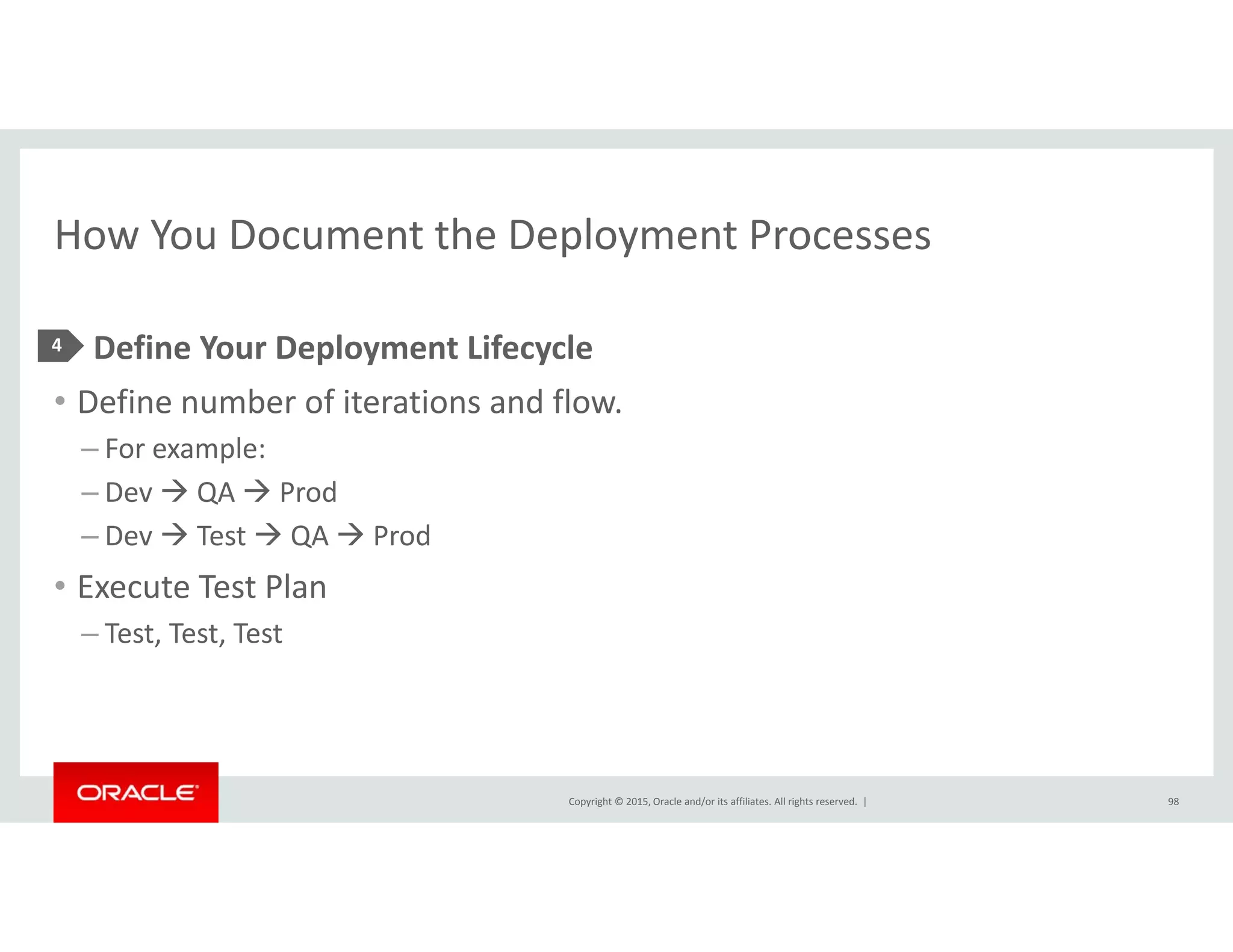 How You Document the Deployment ProcessesHow You Document the Deployment Processes
• Define Your Deployment Lifecycle4 p y y
• Define number of iterations and flow.  
– For example:
– Dev  QA  Prod
– Dev  Test  QA  Prod
• Execute Test PlanExecute Test Plan
– Test, Test, Test
Copyright © 2015, Oracle and/or its affiliates. All rights reserved.  | 98
 