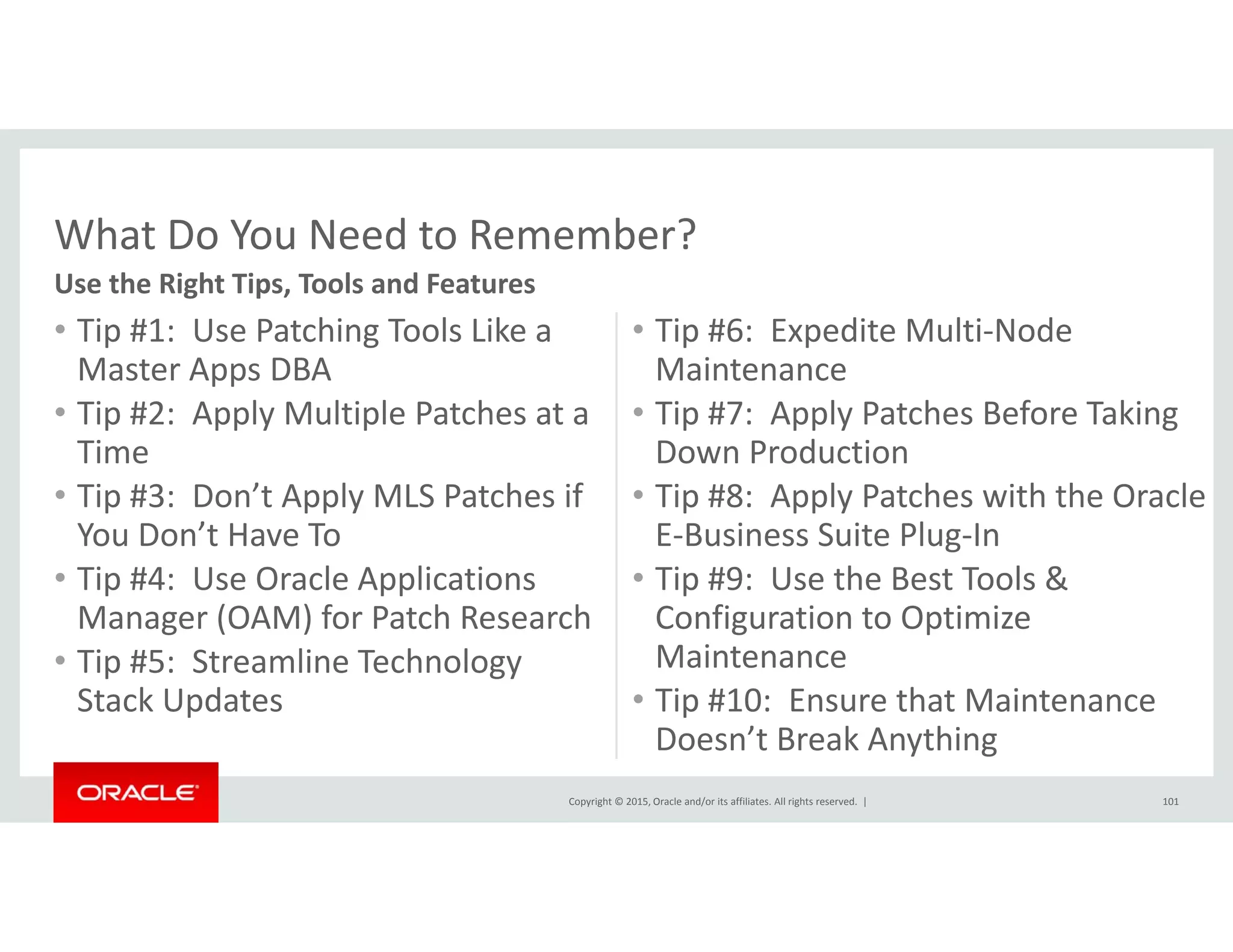 What Do You Need to Remember?
• Tip #1:  Use Patching Tools Like a 
M t A DBA
• Tip #6:  Expedite Multi‐Node 
M i t
What Do You Need to Remember?
Use the Right Tips, Tools and Features
Master Apps DBA
• Tip #2:  Apply Multiple Patches at a 
Time
Maintenance
• Tip #7:  Apply Patches Before Taking 
Down Production
• Tip #3:  Don’t Apply MLS Patches if 
You Don’t Have To
• Tip #4:  Use Oracle Applications 
• Tip #8:  Apply Patches with the Oracle 
E‐Business Suite Plug‐In
• Tip #9:  Use the Best Tools & p pp
Manager (OAM) for Patch Research
• Tip #5:  Streamline Technology 
Stack Updates
p
Configuration to Optimize 
Maintenance
• Tip #10: Ensure that Maintenance
Copyright © 2015, Oracle and/or its affiliates. All rights reserved.  |
Stack Updates Tip #10:  Ensure that Maintenance 
Doesn’t Break Anything
101
 