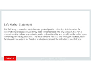 Safe Harbor Statement
The following is intended to outline our general product direction. It is intended for 
information purposes only, and may not be incorporated into any contract. It is not a 
commitment to deliver any material, code, or functionality, and should not be relied upon y , , y, p
in making purchasing decisions. The development, release, and timing of any features or 
functionality described for Oracle’s products remains at the sole discretion of Oracle.
Copyright © 2015, Oracle and/or its affiliates. All rights reserved.  |
 