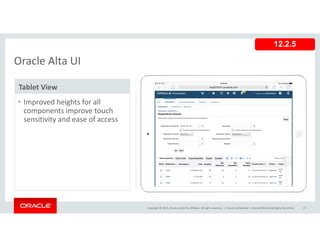 Oracle Alta UI
12.2.5
Oracle Alta UI
Tablet View
• Improved heights for all 
components improve touch 
sensitivity and ease of access
Copyright © 2015, Oracle and/or its affiliates. All rights reserved.  | Oracle Confidential – Internal/Restricted/Highly Restricted 27
 