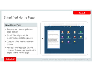 Simplified Home Page
12.2.5
Simplified Home Page
New Home Page
• Responsive tablet‐optimized 
page design
• Touch friendly icons for• Touch friendly icons for 
launching application pages
• Customizable Announcement 
regionregion
• Add to Favorites icon to add 
commonly accessed application 
pages to the Home page
Copyright © 2015, Oracle and/or its affiliates. All rights reserved.  | Oracle Confidential – Internal/Restricted/Highly Restricted 28
pages to the Home page
 