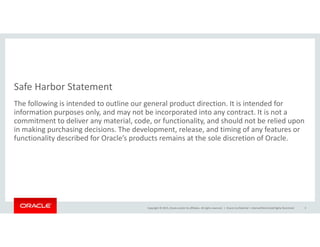 Safe Harbor Statement
The following is intended to outline our general product direction. It is intended for 
information purposes only, and may not be incorporated into any contract. It is not a 
commitment to deliver any material, code, or functionality, and should not be relied upon y , , y, p
in making purchasing decisions. The development, release, and timing of any features or 
functionality described for Oracle’s products remains at the sole discretion of Oracle.
Copyright © 2015, Oracle and/or its affiliates. All rights reserved.  | Oracle Confidential – Internal/Restricted/Highly Restricted 3
 