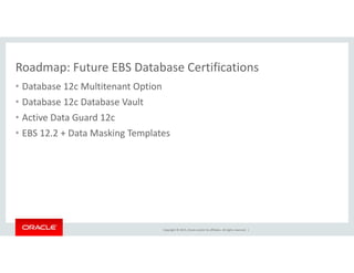 Roadmap: Future EBS Database CertificationsRoadmap: Future EBS Database Certifications
• Database 12c Multitenant Option
• Database 12c Database VaultDatabase 12c Database Vault  
• Active Data Guard 12c 
• EBS 12.2 + Data Masking Templates g p
Copyright © 2015, Oracle and/or its affiliates. All rights reserved.  |
 