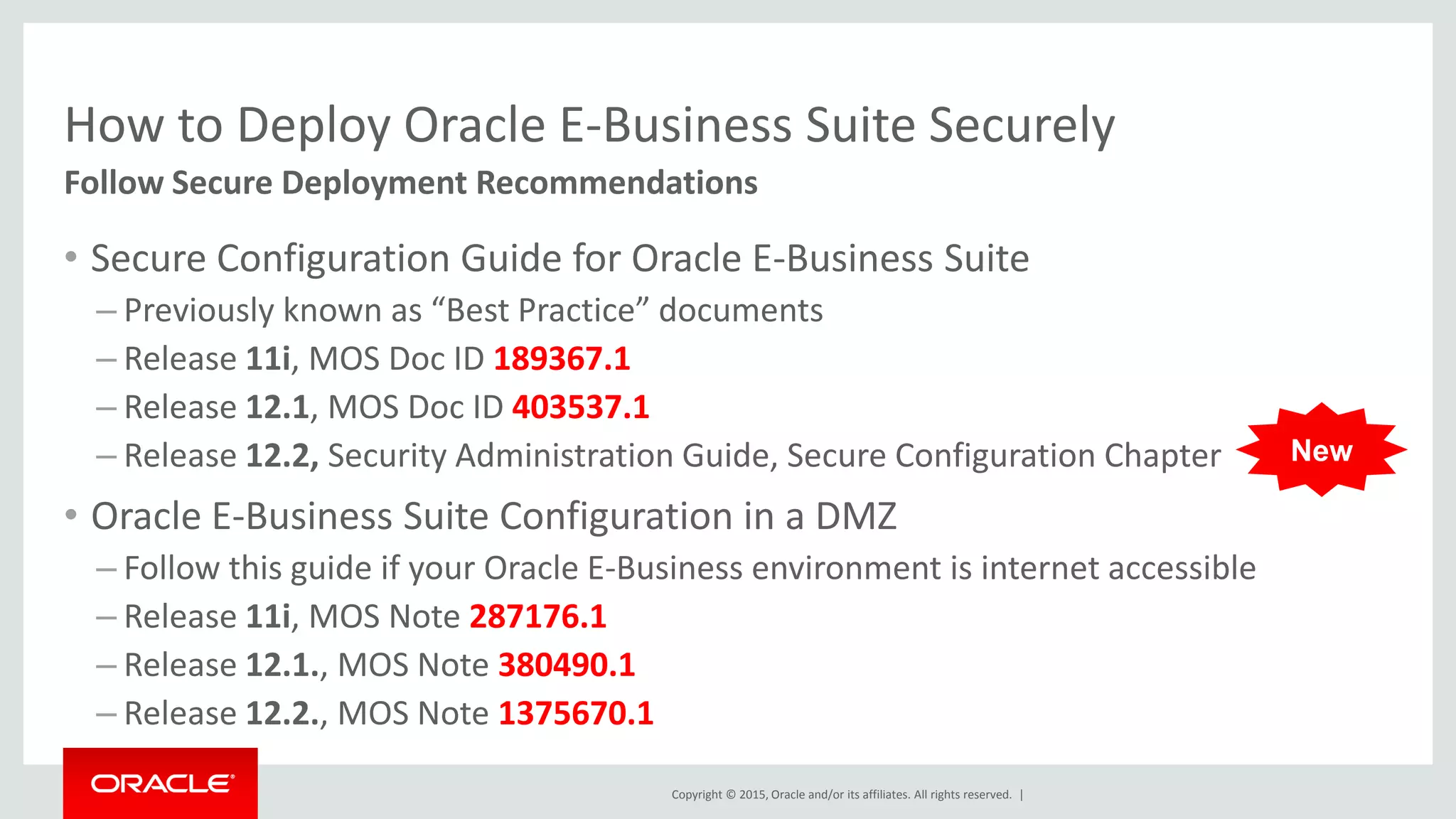 Copyright © 2015, Oracle and/or its affiliates. All rights reserved. |
How to Deploy Oracle E-Business Suite Securely
• Secure Configuration Guide for Oracle E-Business Suite
– Previously known as “Best Practice” documents
– Release 11i, MOS Doc ID 189367.1
– Release 12.1, MOS Doc ID 403537.1
– Release 12.2, Security Administration Guide, Secure Configuration Chapter
• Oracle E-Business Suite Configuration in a DMZ
– Follow this guide if your Oracle E-Business environment is internet accessible
– Release 11i, MOS Note 287176.1
– Release 12.1., MOS Note 380490.1
– Release 12.2., MOS Note 1375670.1
Follow Secure Deployment Recommendations
New
 