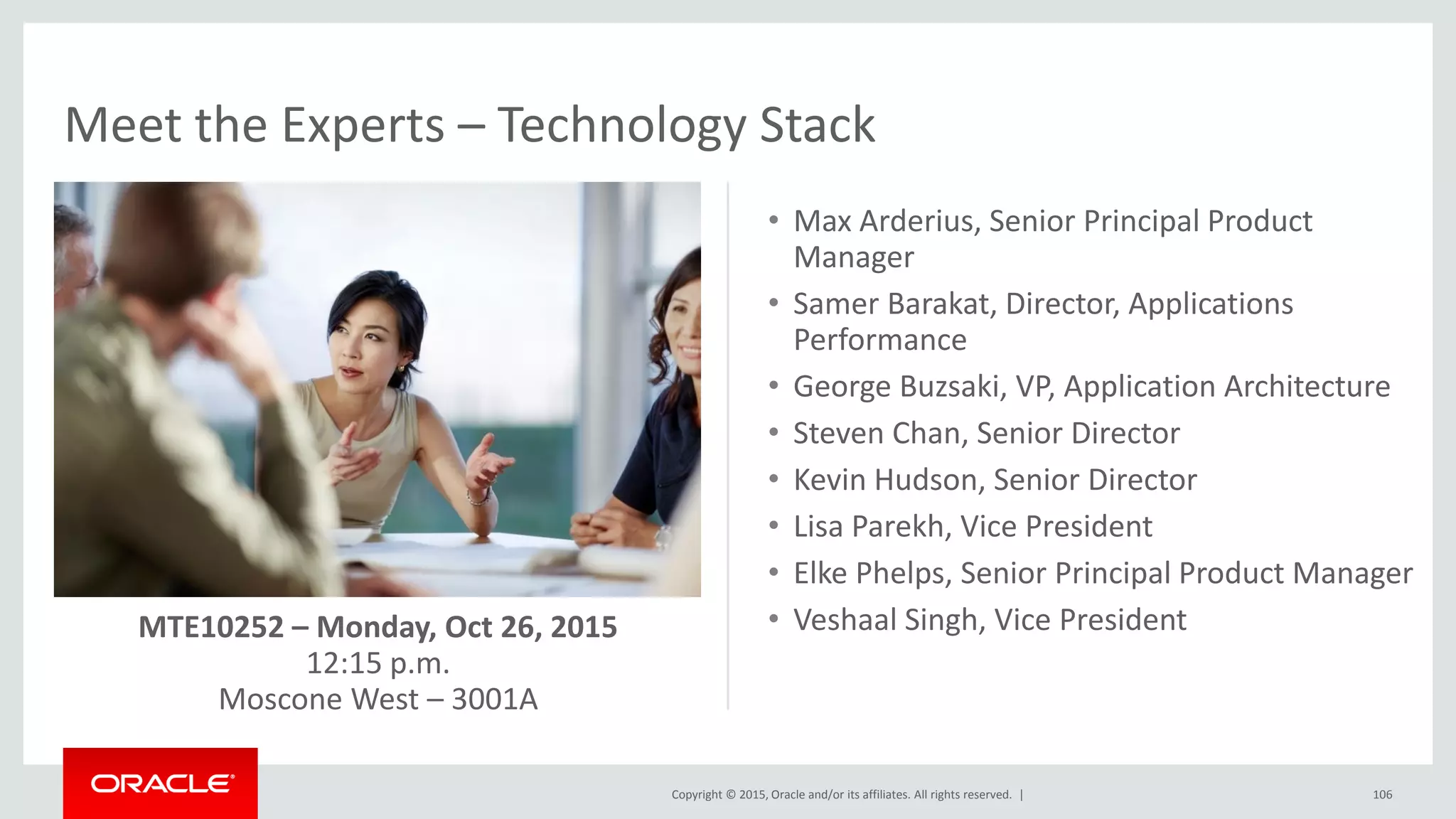 Copyright © 2015, Oracle and/or its affiliates. All rights reserved. |
Meet the Experts – Technology Stack
106
• Max Arderius, Senior Principal Product
Manager
• Samer Barakat, Director, Applications
Performance
• George Buzsaki, VP, Application Architecture
• Steven Chan, Senior Director
• Kevin Hudson, Senior Director
• Lisa Parekh, Vice President
• Elke Phelps, Senior Principal Product Manager
• Veshaal Singh, Vice PresidentMTE10252 – Monday, Oct 26, 2015
12:15 p.m.
Moscone West – 3001A
 