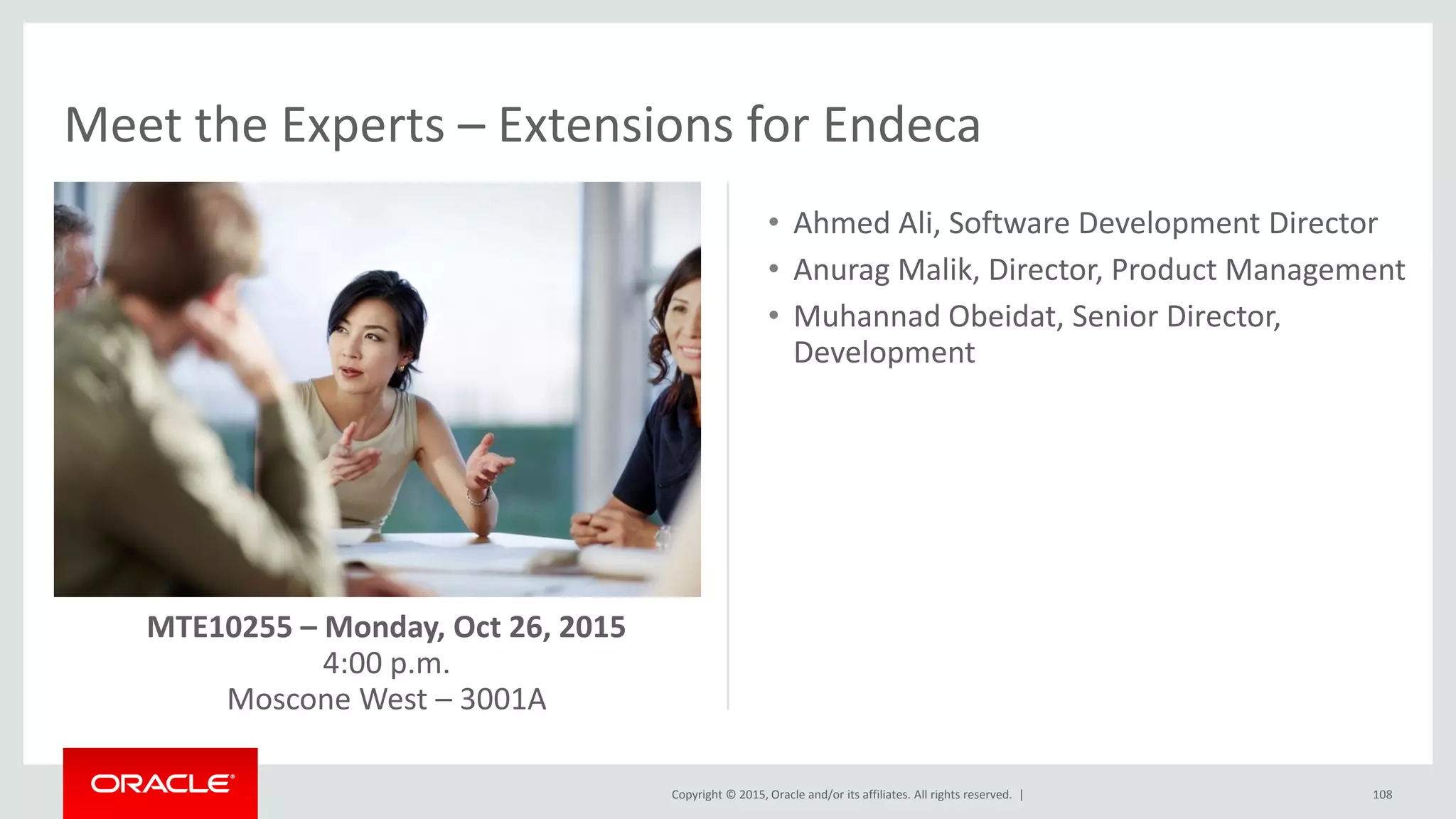 Copyright © 2015, Oracle and/or its affiliates. All rights reserved. |
Meet the Experts – Extensions for Endeca
108
• Ahmed Ali, Software Development Director
• Anurag Malik, Director, Product Management
• Muhannad Obeidat, Senior Director,
Development
MTE10255 – Monday, Oct 26, 2015
4:00 p.m.
Moscone West – 3001A
 