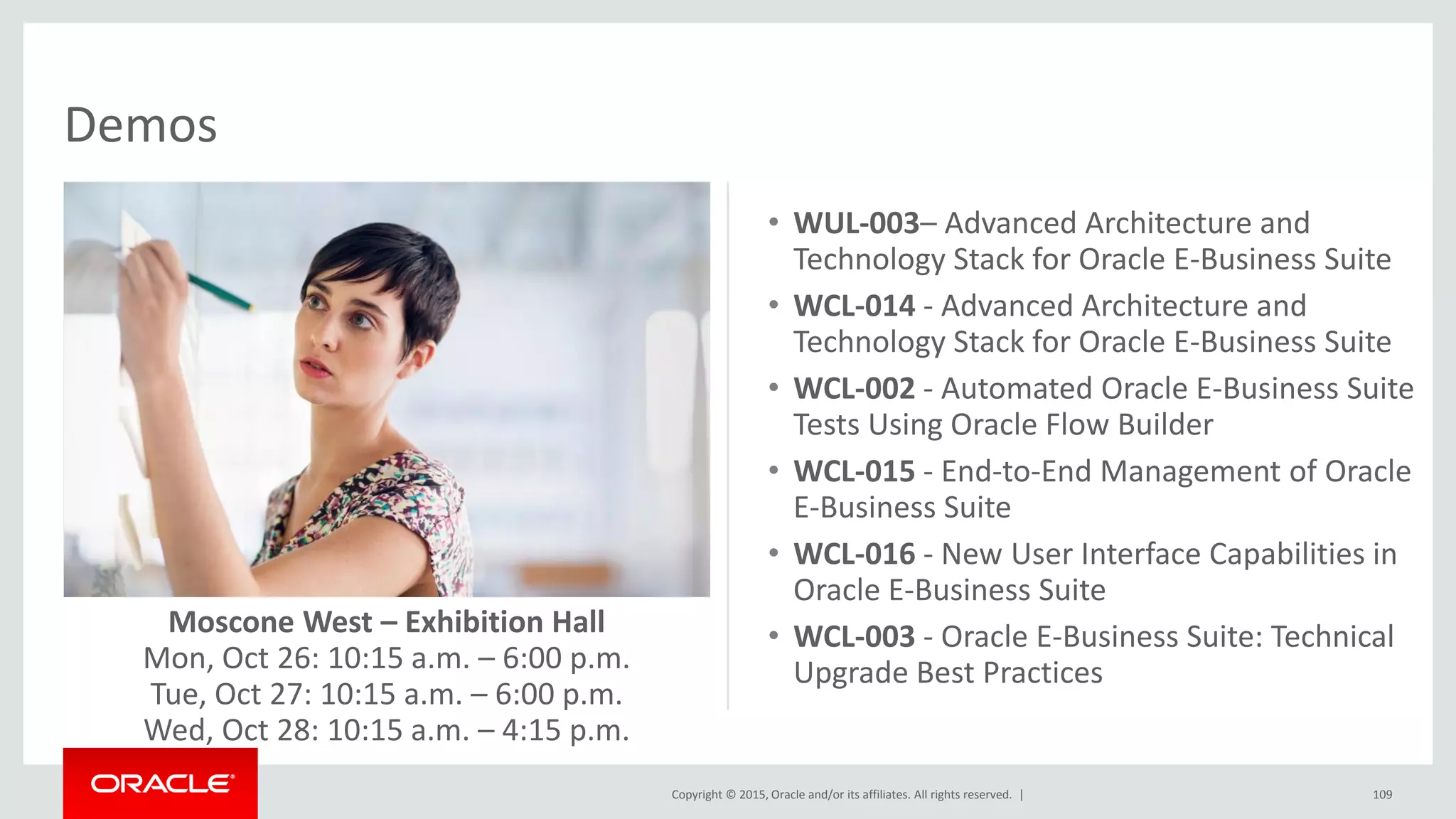 Copyright © 2015, Oracle and/or its affiliates. All rights reserved. |
Demos
109
• WUL-003– Advanced Architecture and
Technology Stack for Oracle E-Business Suite
• WCL-014 - Advanced Architecture and
Technology Stack for Oracle E-Business Suite
• WCL-002 - Automated Oracle E-Business Suite
Tests Using Oracle Flow Builder
• WCL-015 - End-to-End Management of Oracle
E-Business Suite
• WCL-016 - New User Interface Capabilities in
Oracle E-Business Suite
• WCL-003 - Oracle E-Business Suite: Technical
Upgrade Best Practices
Moscone West – Exhibition Hall
Mon, Oct 26: 10:15 a.m. – 6:00 p.m.
Tue, Oct 27: 10:15 a.m. – 6:00 p.m.
Wed, Oct 28: 10:15 a.m. – 4:15 p.m.
 