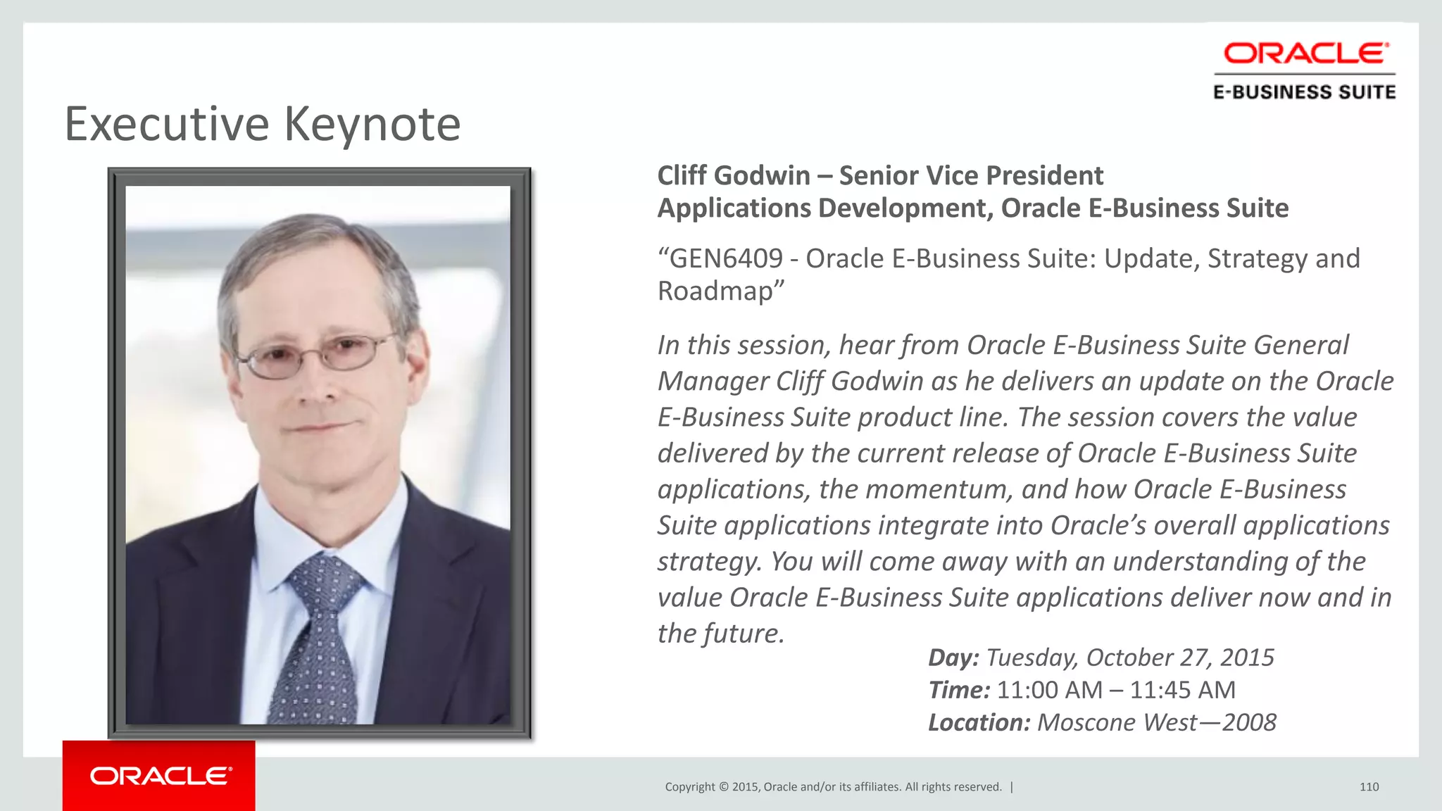Copyright © 2015, Oracle and/or its affiliates. All rights reserved. |
Executive Keynote
Cliff Godwin – Senior Vice President
Applications Development, Oracle E-Business Suite
“GEN6409 - Oracle E-Business Suite: Update, Strategy and
Roadmap”
In this session, hear from Oracle E-Business Suite General
Manager Cliff Godwin as he delivers an update on the Oracle
E-Business Suite product line. The session covers the value
delivered by the current release of Oracle E-Business Suite
applications, the momentum, and how Oracle E-Business
Suite applications integrate into Oracle’s overall applications
strategy. You will come away with an understanding of the
value Oracle E-Business Suite applications deliver now and in
the future.
110
Day: Tuesday, October 27, 2015
Time: 11:00 AM – 11:45 AM
Location: Moscone West—2008
 