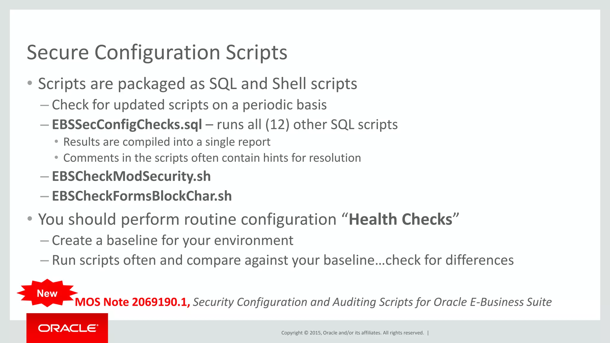 Copyright © 2015, Oracle and/or its affiliates. All rights reserved. |
Secure Configuration Scripts
• Scripts are packaged as SQL and Shell scripts
– Check for updated scripts on a periodic basis
– EBSSecConfigChecks.sql – runs all (12) other SQL scripts
• Results are compiled into a single report
• Comments in the scripts often contain hints for resolution
– EBSCheckModSecurity.sh
– EBSCheckFormsBlockChar.sh
• You should perform routine configuration “Health Checks”
– Create a baseline for your environment
– Run scripts often and compare against your baseline…check for differences
MOS Note 2069190.1, Security Configuration and Auditing Scripts for Oracle E-Business Suite
New
 
