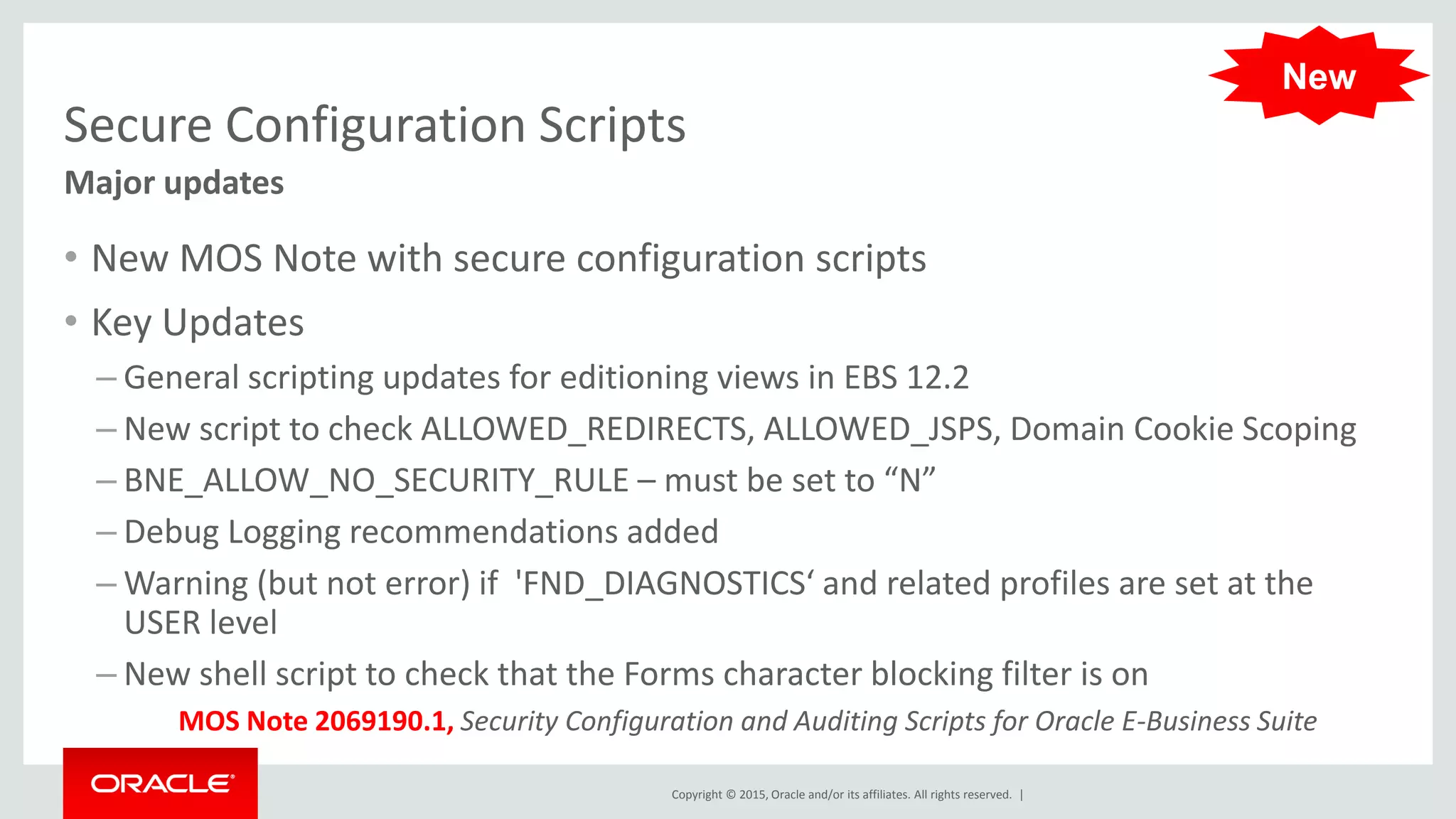 Copyright © 2015, Oracle and/or its affiliates. All rights reserved. |
Secure Configuration Scripts
• New MOS Note with secure configuration scripts
• Key Updates
– General scripting updates for editioning views in EBS 12.2
– New script to check ALLOWED_REDIRECTS, ALLOWED_JSPS, Domain Cookie Scoping
– BNE_ALLOW_NO_SECURITY_RULE – must be set to “N”
– Debug Logging recommendations added
– Warning (but not error) if 'FND_DIAGNOSTICS‘ and related profiles are set at the
USER level
– New shell script to check that the Forms character blocking filter is on
Major updates
MOS Note 2069190.1, Security Configuration and Auditing Scripts for Oracle E-Business Suite
New
 