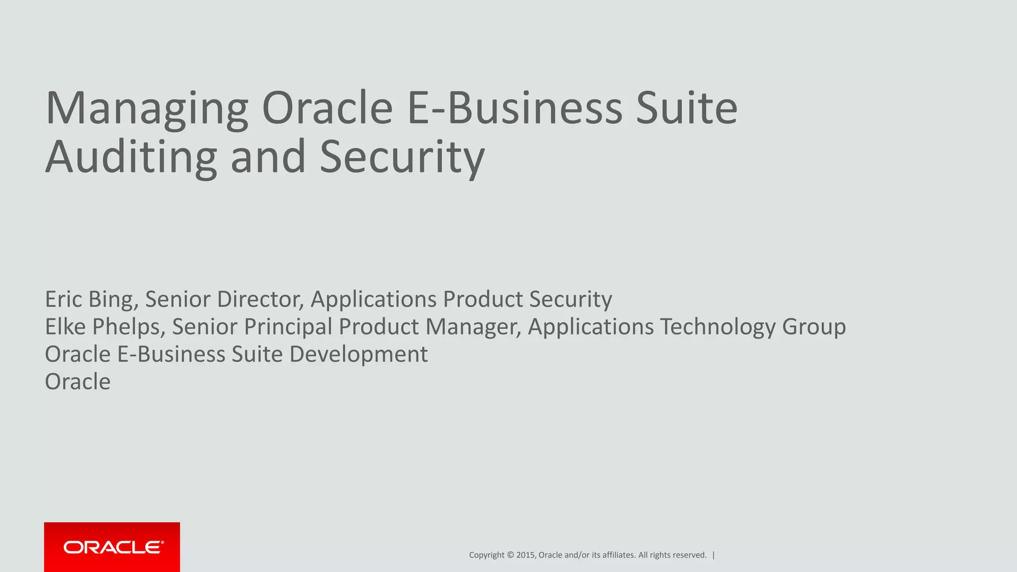Copyright © 2015, Oracle and/or its affiliates. All rights reserved. |
Managing Oracle E-Business Suite
Auditing and Security
Eric Bing, Senior Director, Applications Product Security
Elke Phelps, Senior Principal Product Manager, Applications Technology Group
Oracle E-Business Suite Development
Oracle
 