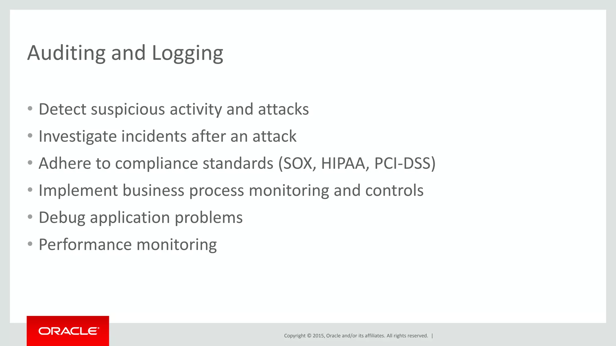 Copyright © 2015, Oracle and/or its affiliates. All rights reserved. |
Auditing and Logging
• Detect suspicious activity and attacks
• Investigate incidents after an attack
• Adhere to compliance standards (SOX, HIPAA, PCI-DSS)
• Implement business process monitoring and controls
• Debug application problems
• Performance monitoring
 