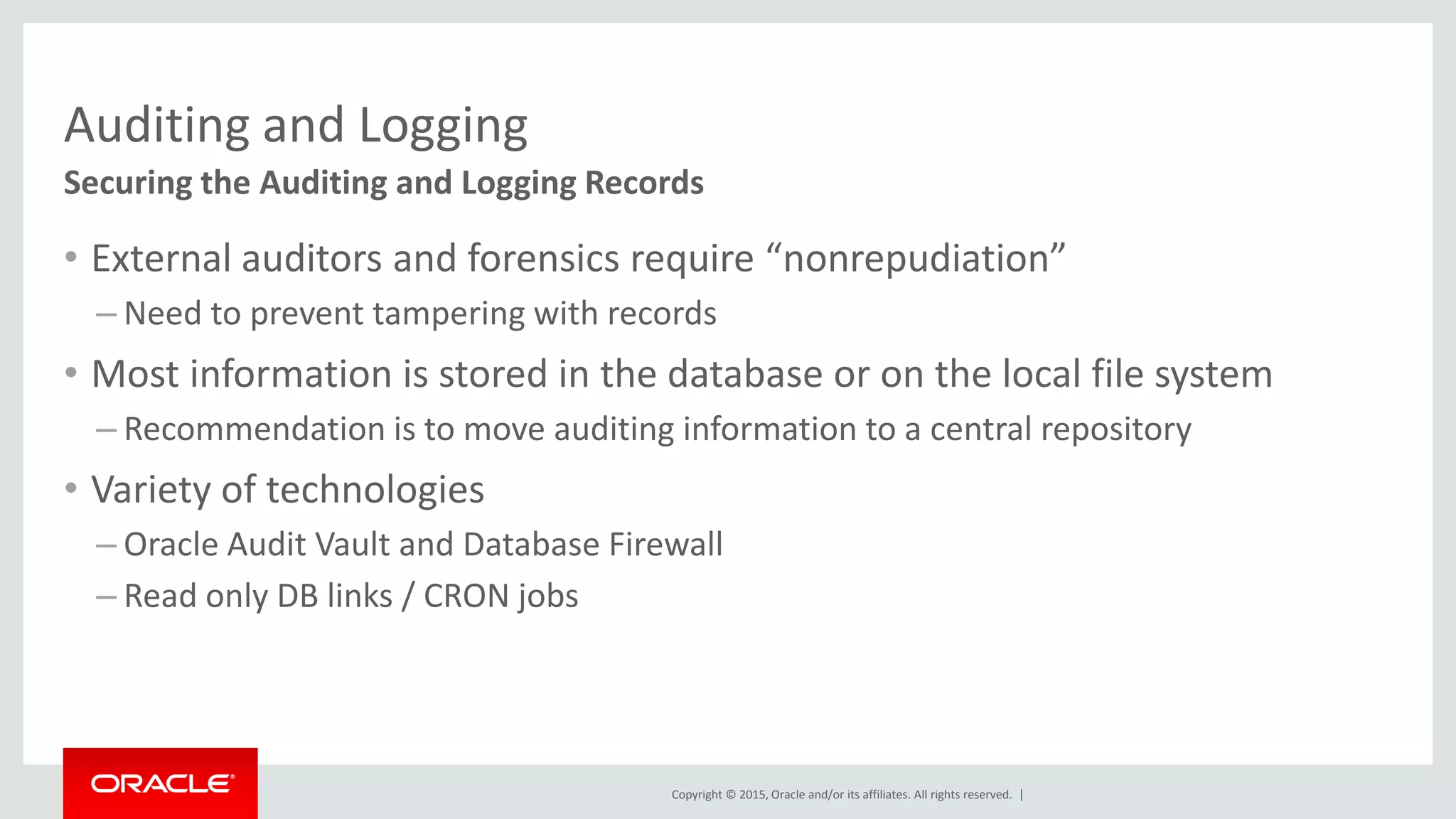 Copyright © 2015, Oracle and/or its affiliates. All rights reserved. |
Auditing and Logging
• External auditors and forensics require “nonrepudiation”
– Need to prevent tampering with records
• Most information is stored in the database or on the local file system
– Recommendation is to move auditing information to a central repository
• Variety of technologies
– Oracle Audit Vault and Database Firewall
– Read only DB links / CRON jobs
Securing the Auditing and Logging Records
 