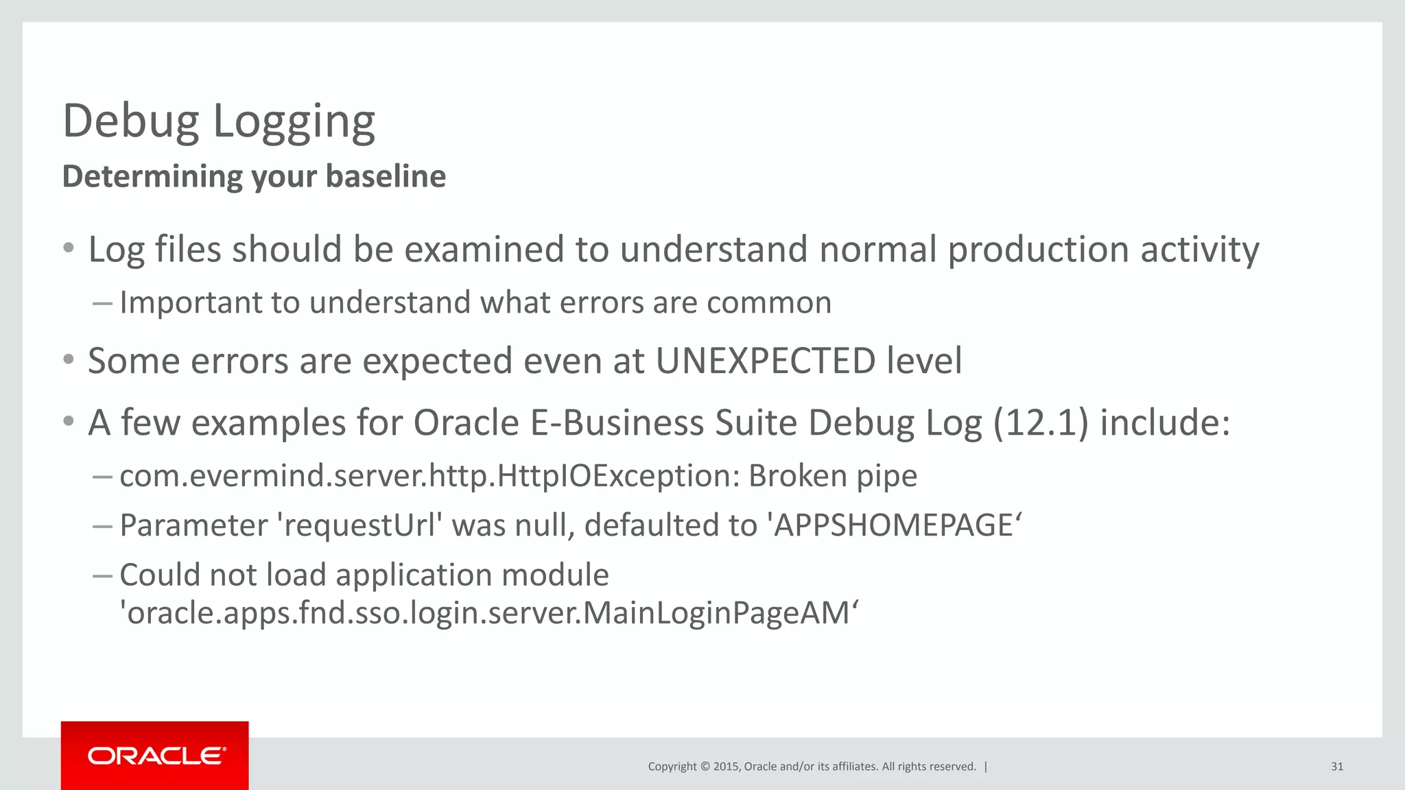 Copyright © 2015, Oracle and/or its affiliates. All rights reserved. |
Debug Logging
• Log files should be examined to understand normal production activity
– Important to understand what errors are common
• Some errors are expected even at UNEXPECTED level
• A few examples for Oracle E-Business Suite Debug Log (12.1) include:
– com.evermind.server.http.HttpIOException: Broken pipe
– Parameter 'requestUrl' was null, defaulted to 'APPSHOMEPAGE‘
– Could not load application module
'oracle.apps.fnd.sso.login.server.MainLoginPageAM‘
31
Determining your baseline
 