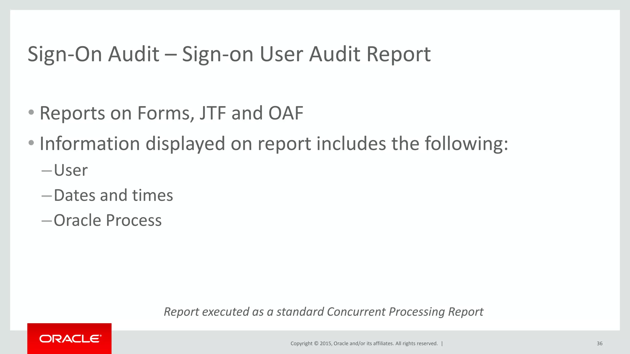 Copyright © 2015, Oracle and/or its affiliates. All rights reserved. |
Sign-On Audit – Sign-on User Audit Report
• Reports on Forms, JTF and OAF
• Information displayed on report includes the following:
–User
–Dates and times
–Oracle Process
36
Report executed as a standard Concurrent Processing Report
 
