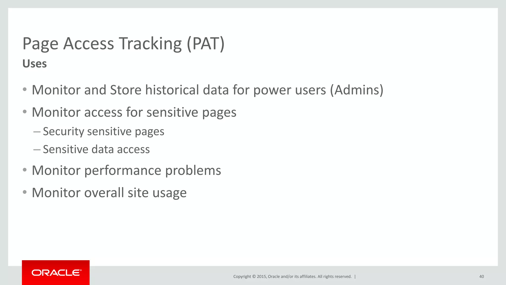 Copyright © 2015, Oracle and/or its affiliates. All rights reserved. |
Page Access Tracking (PAT)
• Monitor and Store historical data for power users (Admins)
• Monitor access for sensitive pages
– Security sensitive pages
– Sensitive data access
• Monitor performance problems
• Monitor overall site usage
40
Uses
 