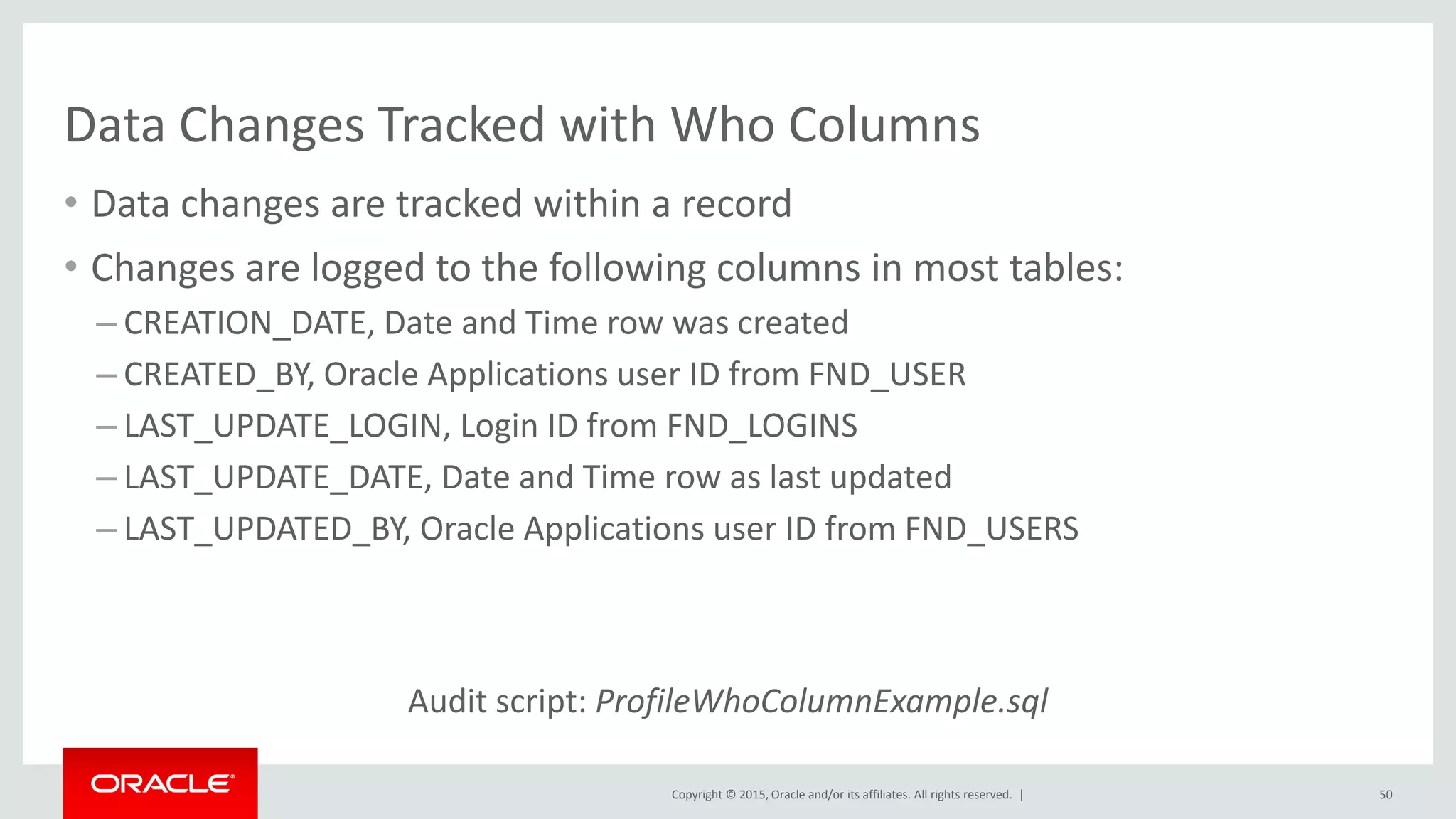Copyright © 2015, Oracle and/or its affiliates. All rights reserved. |
Data Changes Tracked with Who Columns
• Data changes are tracked within a record
• Changes are logged to the following columns in most tables:
– CREATION_DATE, Date and Time row was created
– CREATED_BY, Oracle Applications user ID from FND_USER
– LAST_UPDATE_LOGIN, Login ID from FND_LOGINS
– LAST_UPDATE_DATE, Date and Time row as last updated
– LAST_UPDATED_BY, Oracle Applications user ID from FND_USERS
Audit script: ProfileWhoColumnExample.sql
50
 