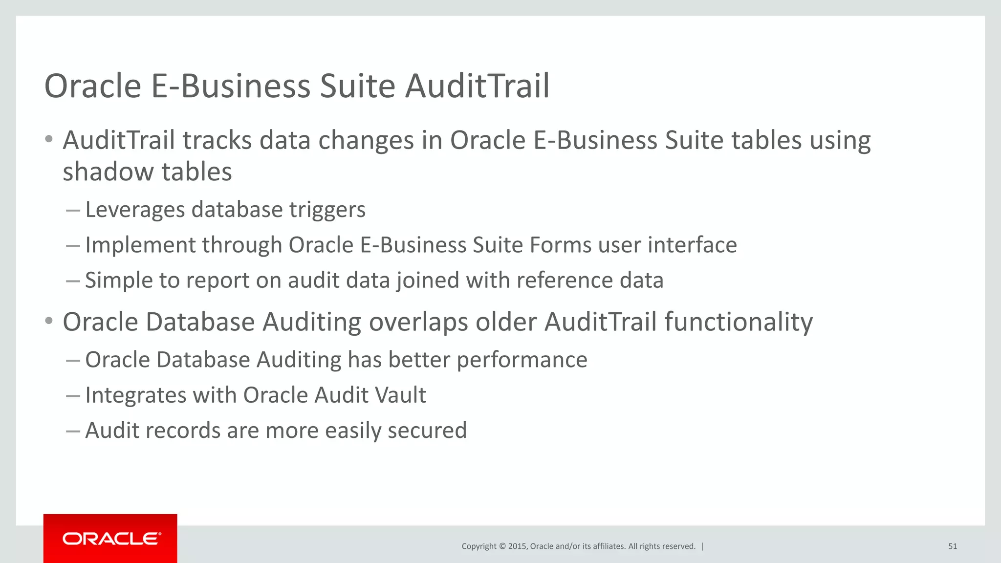 Copyright © 2015, Oracle and/or its affiliates. All rights reserved. |
Oracle E-Business Suite AuditTrail
• AuditTrail tracks data changes in Oracle E-Business Suite tables using
shadow tables
– Leverages database triggers
– Implement through Oracle E-Business Suite Forms user interface
– Simple to report on audit data joined with reference data
• Oracle Database Auditing overlaps older AuditTrail functionality
– Oracle Database Auditing has better performance
– Integrates with Oracle Audit Vault
– Audit records are more easily secured
51
 