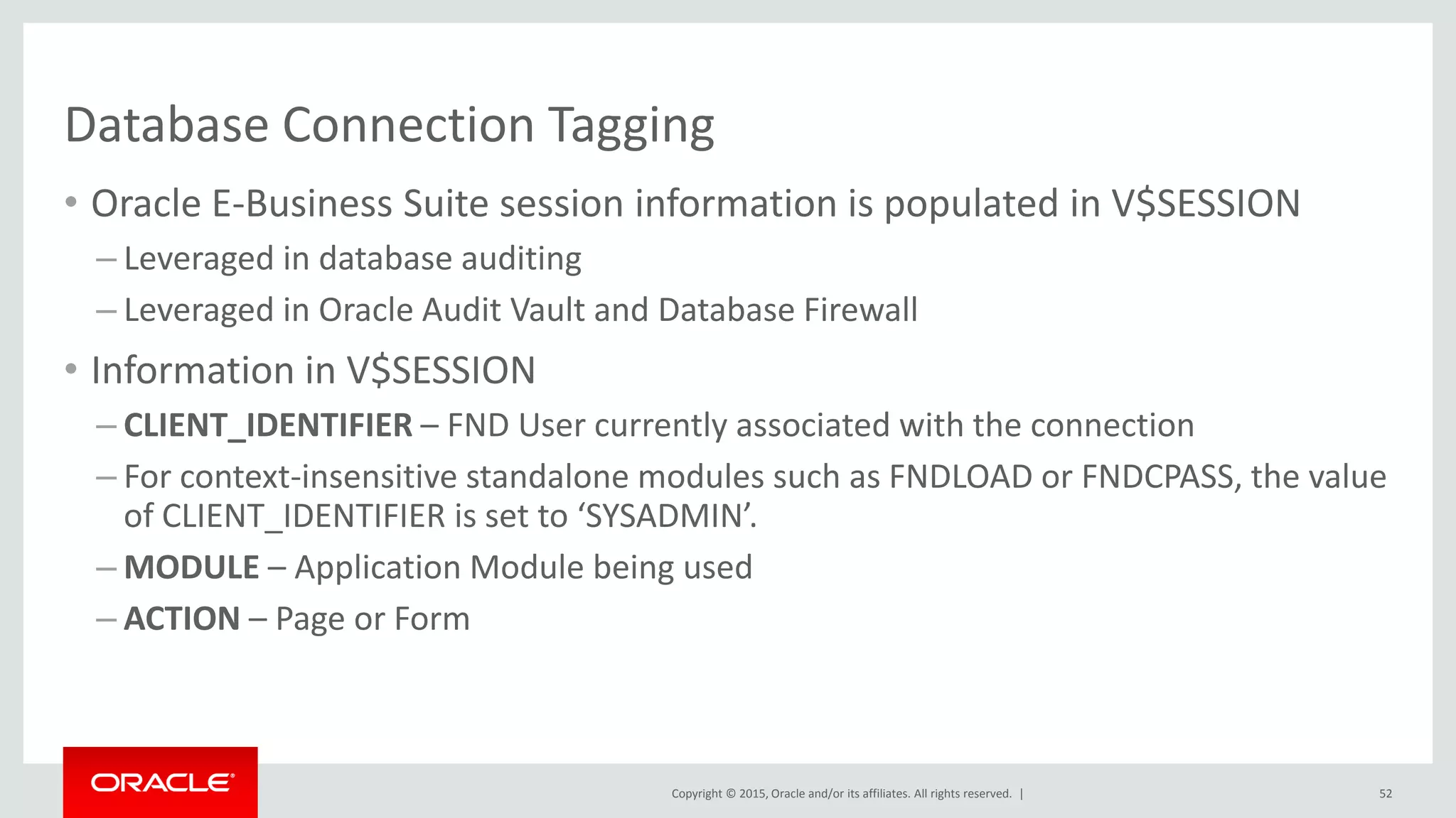 Copyright © 2015, Oracle and/or its affiliates. All rights reserved. |
Database Connection Tagging
• Oracle E-Business Suite session information is populated in V$SESSION
– Leveraged in database auditing
– Leveraged in Oracle Audit Vault and Database Firewall
• Information in V$SESSION
– CLIENT_IDENTIFIER – FND User currently associated with the connection
– For context-insensitive standalone modules such as FNDLOAD or FNDCPASS, the value
of CLIENT_IDENTIFIER is set to ‘SYSADMIN’.
– MODULE – Application Module being used
– ACTION – Page or Form
52
 