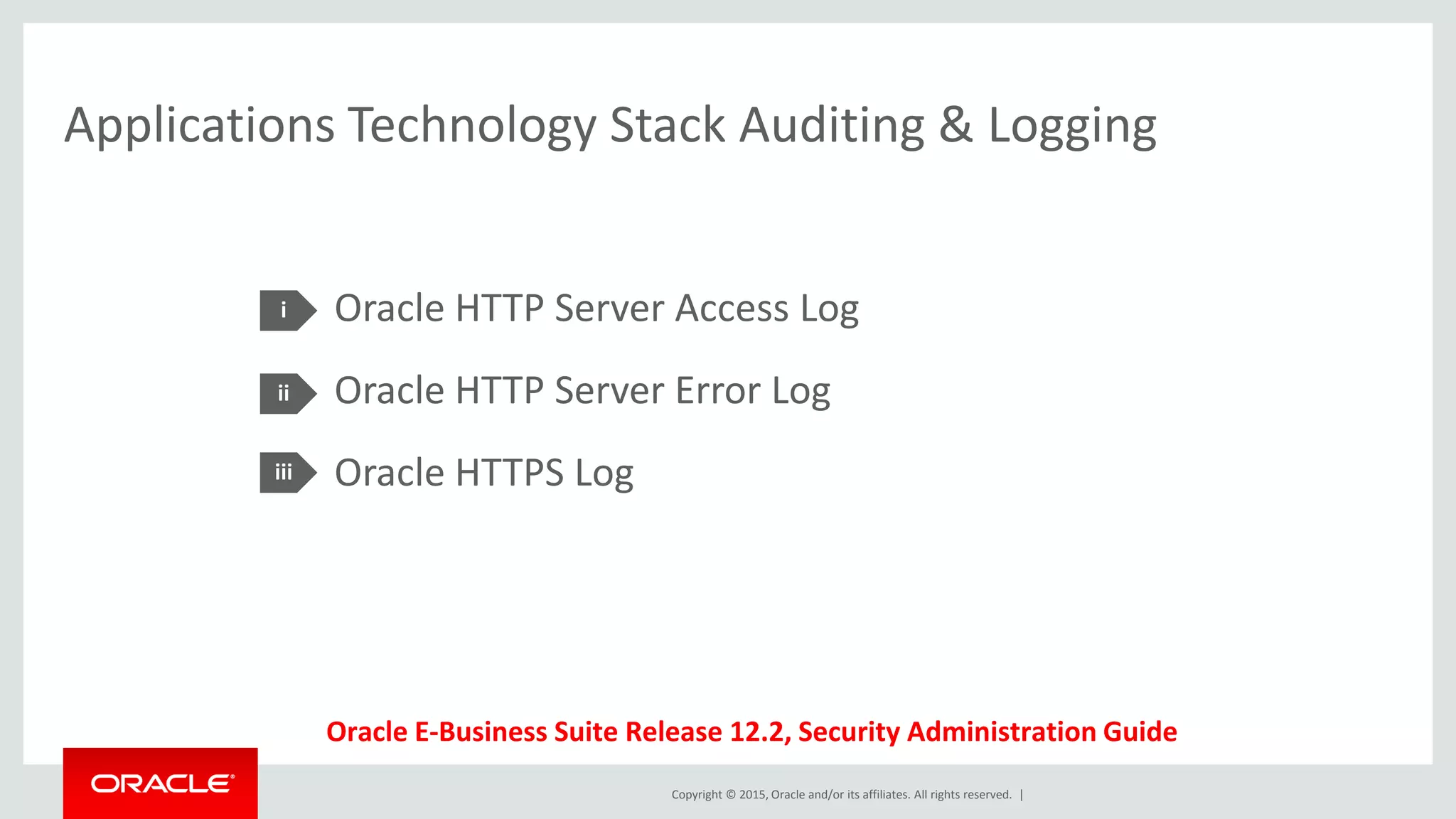 Copyright © 2015, Oracle and/or its affiliates. All rights reserved. |
Applications Technology Stack Auditing & Logging
Oracle HTTP Server Access Log
Oracle HTTP Server Error Log
Oracle HTTPS Log
i
ii
iii
Oracle E-Business Suite Release 12.2, Security Administration Guide
 